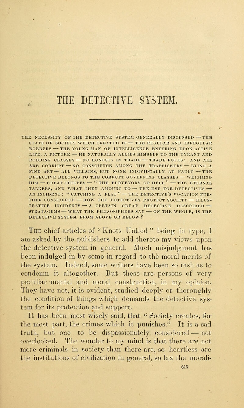 THE DETECTIVE SYSTEM. THE NECESSITY OF THE DETECTIYE SYSTEM GENERALLY DISCUSSED — TUB STATE OF SOCIETY WHICH CREATED IT THE REGULAR AND IRREGULAR ROBBERS — THE YOUNG MAN OF INTELLIGENCE ENTERING UPON ACTIVE LIFE, A PICTLUE HE NATURALLY ALLIES HIMSELF TO THE TYRANT AND ROBBING CLASSES NO HONESTY IN TRADE TRADE RULES ; A>D ALL ARE CORRUPT — NO CONSCIENCE AMONG THE TRAFFICKERS LYING A FINE ART— ALL VILLAINS, BUT NONE INDIVIDUALLY AT FAULT —THE DETECTIVE BELONGS TO THE CORRUPT GOVERNING CLASSES — WEIGHING HIM GREAT THIEVES— THE PURVEYORS OF HELL —THE ETERNAL TALKERS, AND WHAT THEV AMOUNT TO — THE USE FOR DETECTIVES AN INCIDENT; CATCHING A FLAT THE DETECTIVE'S VOCATION FUR- THER CONSIDERED— HOW THE DETECTIVES PROTECT SOCIETY ILLUS- TRATIVE INCIDENTS A CERTAIN GREAT DETECTIVE DESCRIBED STRATAGEMS WHAT THE PHILOSOPHERS SAY ON THE WHOLE, IS THE DETECTIVE SYSTEM FROM ABOVE OR BELOW ? The chief articles of  Knots Untied  being in type, I am asked by the publishers to add thereto my views upon the detective system in general. Much misjudgment has been indulged in by some in regard to the moral merits of the system. Indeed, some writers have been so rash as to condemn it altogether. But these are persons of very peculiar mental and moral construction, in my opinion. The}'' have not, it is evident, studied deeply or thoroughly the condition of things Avhigh demands the detective sys- tem for its protection and support. It has been most wisely said, that  Society creates, for tlie most part, the crimes which it punishes. It is a sad truth, but one to be dispassionately, considered — not overlooked. The wonder to my mind is that there are not more criminals in society than there are, so heartless are the institutions of civilization in general, so lax the morali-