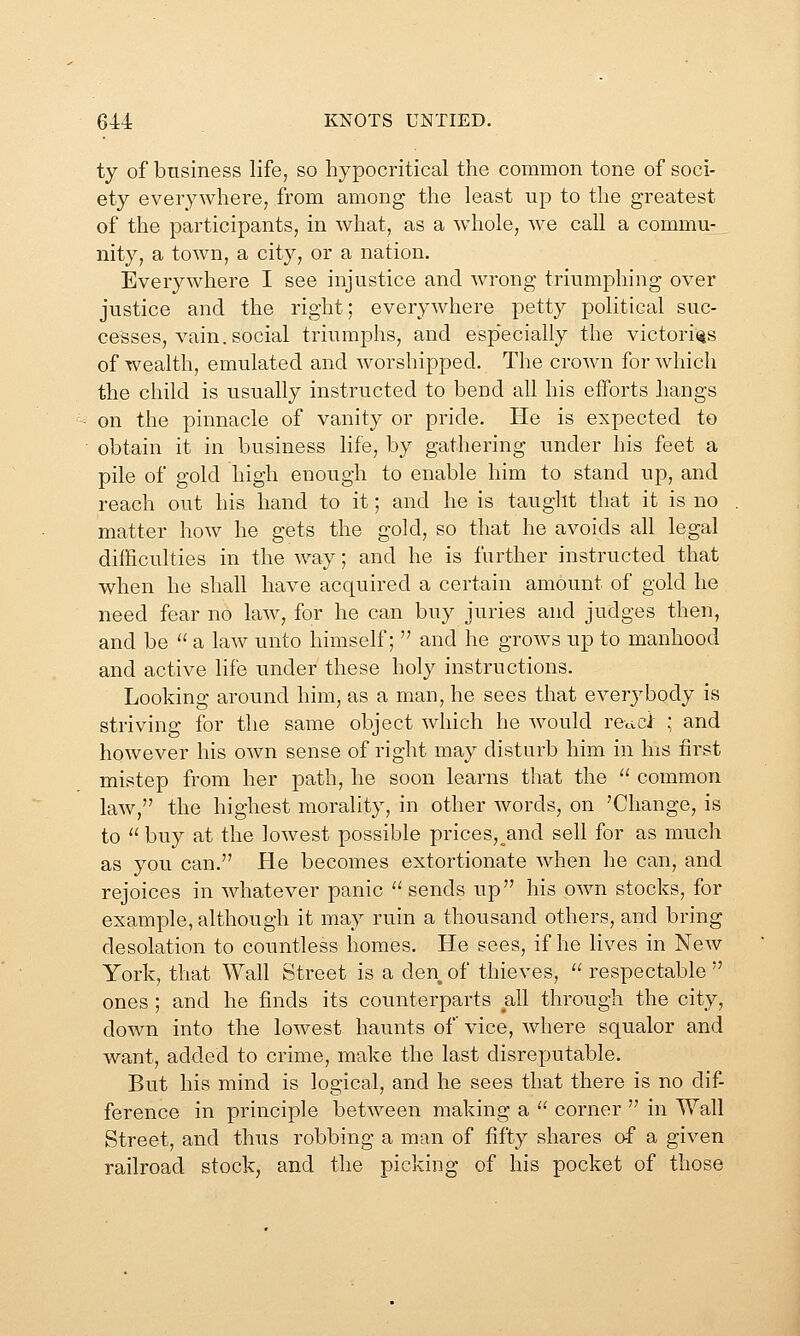 ty of business life, so hypocritical the common tone of soci- ety everywhere, from among the least up to the greatest of the participants, in what, as a whole, we call a commu- nity, a town, a city, or a nation. Everywhere I see injustice and wrong triumphing over justice and the right; everywhere petty political suc- cesses, vain, social triumphs, and esp'ecially the victories of wealth, emulated and worshipped. The crown for which the child is usually instructed to bend all his efforts hangs on the pinnacle of vanity or pride. He is expected to obtain it in business life, by gathering under his feet a pile of gold high enough to enable him to stand up, and reach out his hand to it; and he is taught that it is no matter how he gets the gold, so that he avoids all legal difficulties in the way; and he is farther instructed that when he shall have acquired a certain amount of gold he need fear no law, for he can buy juries and judges then, and be  a law unto himself;  and he groAvs up to manhood and active life under these holy instructions. Looking around him, as a man, he sees that everybody is striving for the same object which he would reuci ; and however his own sense of right may disturb him in Ins first mistep from her path, he soon learns that the  common law, the highest morality, in other Avords, on 'Change, is to  buy at the lowest possible prices, and sell for as much as you can. He becomes extortionate when he can, and rejoices in whatever panic ''sends up his own stocks, for example, although it may ruin a thousand others, and bring desolation to countless homes. He sees, if he lives in New York, that Wall Street is a den of thieves,  respectable  ones ; and he finds its counterparts all through the city, down into the lowest haunts of vice, where squalor and want, added to crime, make the last disrexjutable. But his mind is logical, and he sees that there is no dif- ference in principle between making a  corner  in Wall Street, and thus robbing a man of fifty shares of a given railroad stock, and the picking of his pocket of those