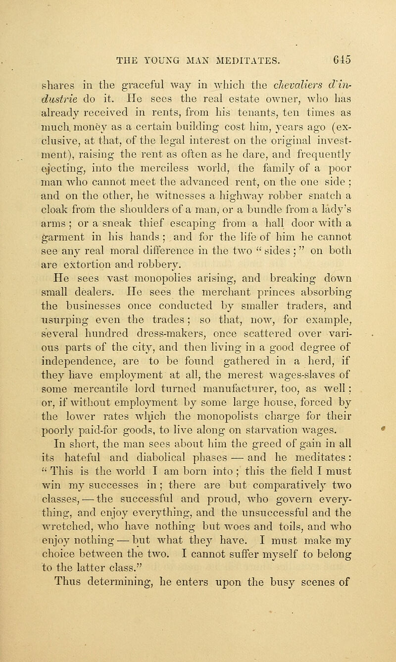 shares in tlie graceful way in which the chevaliers d'in- dustrie do it. He sees the real estate owner, who has already received in rents, from his tenants, ten times as much, money as a certain building cost him, years ago (ex- clusive, at that, of the legal interest on the original invest- ment), raising the rent as often as he dare, and frequently ejecting, into the merciless world, the family of a poor man who cannot meet the advanced rent, on the one side ; and on the other, he witnesses a highway robber snatch a cloak from the shoulders of a man, or a bundle from a lady's arms; or a sneak thief escaping from a hall door with a garment in his hands ; and for the life of him he cannot see any real moral difference in the two  sides ;  on both are extortion and robbery. He sees vast monopolies arising, and breaking down small dealers. He sees the merchant princes absorbing the businesses once conducted by smaller traders, and usurping even the trades; so that, now, for example, several hundred dress-makers, once scattered over vari- ous parts of the city, and then living in a good degree of independence, are to be found gathered in a herd, if they have employment at a,ll, the merest wages-slaves of some mercantile lord turned manufacturer, too, as well: or, if without employment by some large house, forced by the lower rates which the monopolists charge for their poorl}' paid-for goods, to live along on starvation wages. In short, the man sees about him the greed of gain in all its hateful and diabolical phases — and he meditates:  This is the world I am born into ; this the field I must win my successes in; there are but comparatively two classes, — the successful and proud, wdio govern every- thing, and enjoy everything, and the unsuccessful and the wretched, wdio have nothing but woes and toils, and w^ho enjoy nothing — but what they have. I must m.ake my choice between the two. I cannot suffer myself to belong to the latter class. Thus determining, he enters upon the busy scenes of