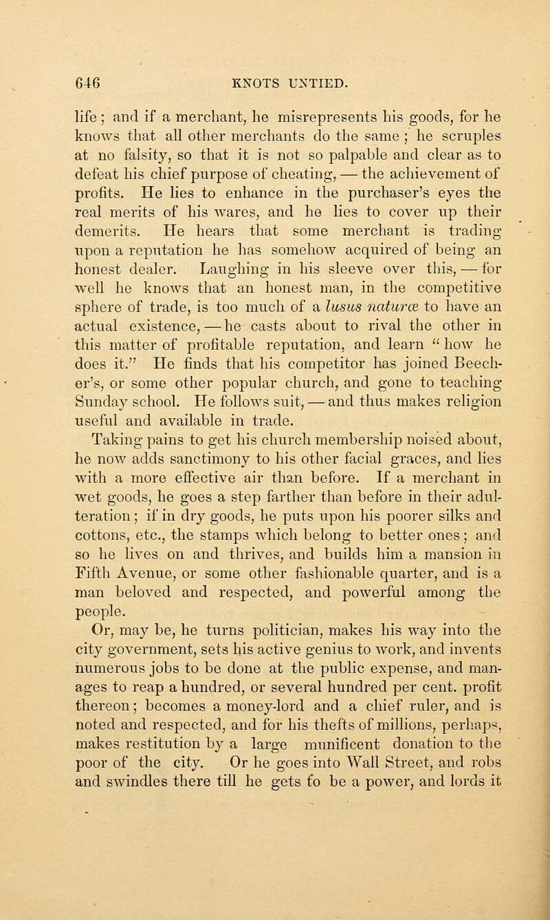 life ; and if a merchant, lie misrepresents his goods, for he knows that all other merchants do the same ; he scruples at no falsity, so that it is not so palpable and clear as to defeat his chief purpose of cheating, — the achievement of profits. He lies to enhance in the purchaser's eyes the real merits of his wares, and he lies to cover up their demerits. He hears that some merchant is trading upon a reputation he has somehow acquired of being an honest dealer. Laughing in his sleeve over this, — for well he knows that an honest man, in the competitive sphere of trade, is too much of a lusus naturoe to have an actual existence, — he casts about to rival the other in this matter of profitable reputation, and learn  how he does it. He finds that his competitor has joined Beech- er's, or some other popular church, and gone to teaching Sunday school. He follows suit, — and thus makes religion useful and available in trade. Taking pains to get his church membership noised about, he now adds sanctimony to his other facial graces, and lies with a more effective air than before. If a merchant in wet goods, he goes a step farther than before in their adul- teration ; if in dry goods, he puts upon his poorer silks and cottons, etc., the stamps which belong to better ones; and so he lives on and thrives, and builds him a mansion in Fifth Avenue, or some other fashionable quarter, and is a man beloved and respected, and powerful among the people. Or, may be, he turns politician, makes his way into the city government, sets his active genius to work, and invents numerous jobs to be done at the public expense, and man- ages to reap a hundred, or several hundred per cent, profit thereon; becomes a money-lord and a chief ruler, and is noted and respected, and for his thefts of millions, perhaps, makes restitution by a large munificent donation to the poor of the city. Or he goes into Wall Street, and robs and swindles there till he gets fo be a power, and lords it