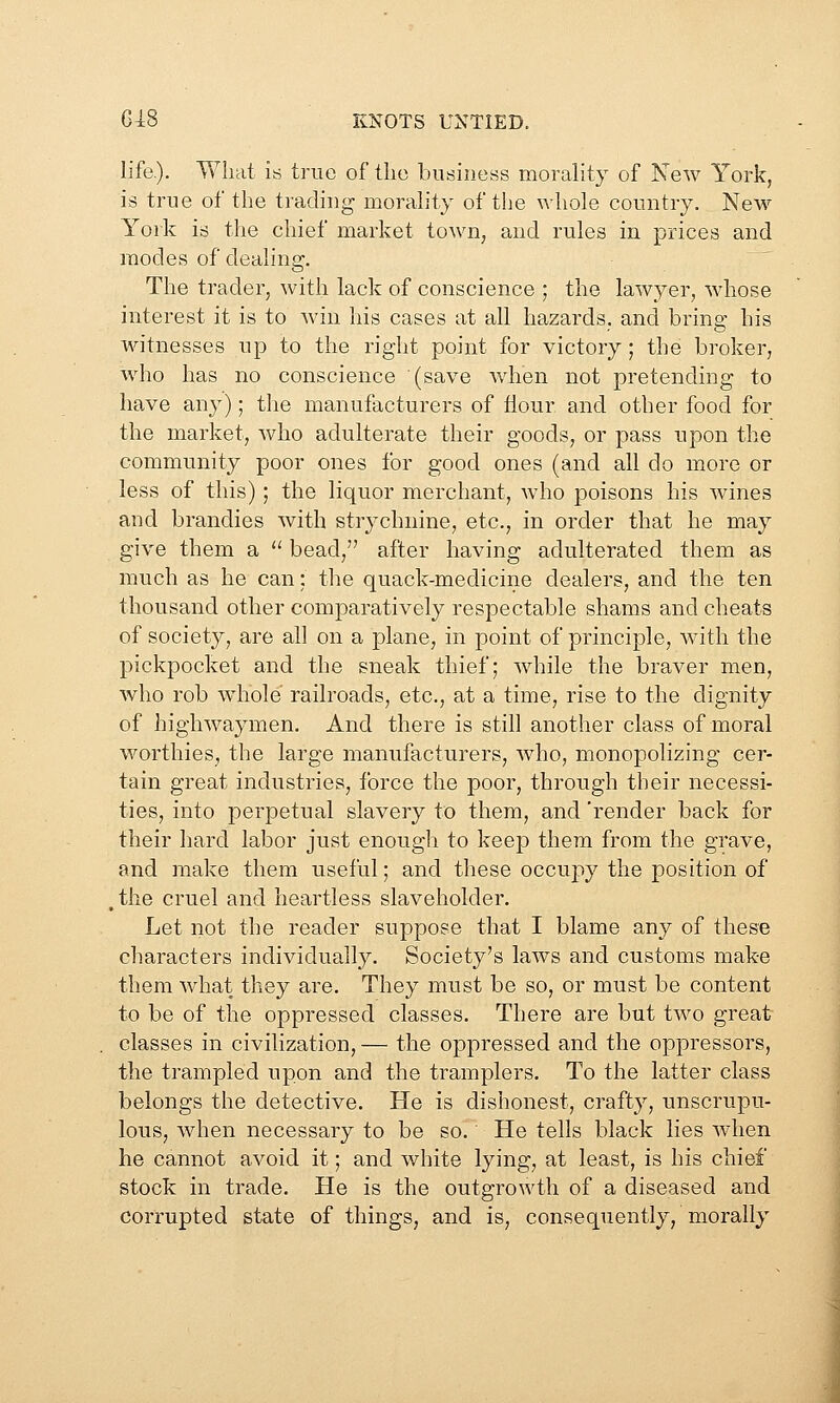 life.). What is true of the business morality of Few York, is true of the trading morality of the whole country. New York is the chief market town, and rules in prices and modes of dealing. The trader, with lack of conscience ; the lawyer, whose interest it is to win his cases at all hazards, and bring his Witnesses up to the right point for victory; the broker, who has no conscience (save when not pretending to have any); the manufacturers of flour and other food for the market, who adulterate their goods, or pass upon the community poor ones for good ones (and all do more or less of this); the liquor merchant, who poisons his wines and brandies with strychnine, etc., in order that he may give them a  bead, after having adulterated them as much as he can: the quack-medicine dealers, and the ten thousand other comparatively respectable shams and cheats of society, are all on a plane, in point of principle, with the pickpocket and the sneak thief; while the braver men, who rob whole railroads, etc., at a time, rise to the dignity of highwaymen. And there is stih another class of moral worthies, the large manufacturers, who, monopolizing cer- tain great industries, force the poor, through their necessi- ties, into perpetual slavery to them, and 'render back for their hard labor just enough to keep them from the grave, and make them useful; and these occupy the position of ,tlie cruel and heartless slaveholder. Let not the reader suppose that I blame any of these characters individually. Society's laws and customs make them what they are. They must be so, or must be content to be of the oppressed classes. There are but two great classes in civilization, — the oppressed and the oppressors, the trampled upon and the tramplers. To the latter class belongs the detective. He is dishonest, crafty, unscrupu- lous, when necessary to be so. He tells black lies when he cannot avoid it; and white lying, at least, is his chief stock in trade. He is the outgrowth of a diseased and corrupted state of things, and is, consequently, morally