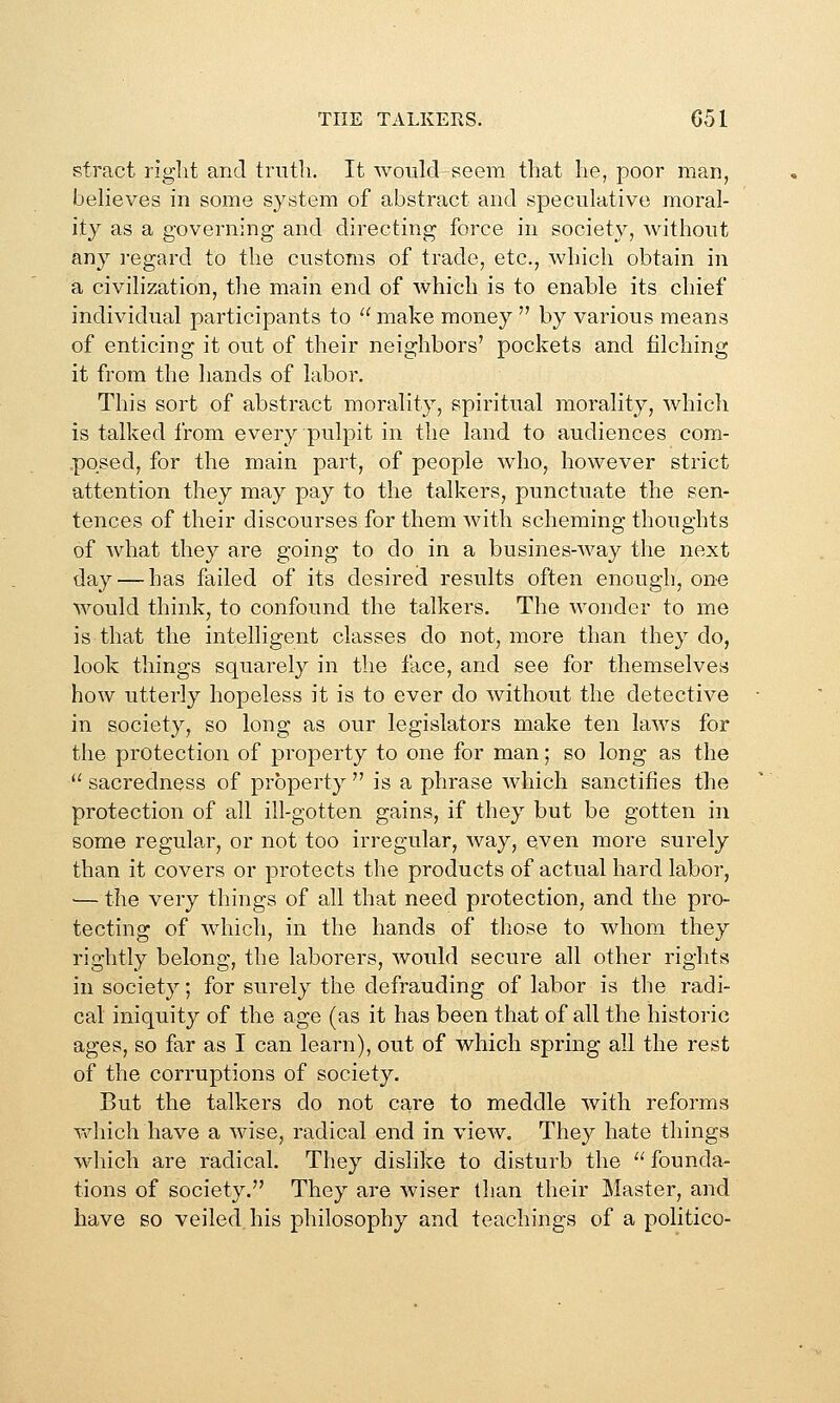 stract riglit and truth. It would seem that he, poor man, beheves in some system of abstract and speculative moral- ity as a governing and directing force in society, without any ]-egard to the customs of trade, etc., which obtain in a civilization, the main end of which is to enable its chief individual participants to  make money  by various means of enticing it out of their neighbors' pockets and filching it from the hands of labor. This sort of abstract morality, spiritual morality, whicli is talked from every pulpit in the land to audiences com- posed, for the main part, of people who, however strict attention they may pay to the talkers, punctuate the sen- tences of their discourses for them with scheming thoughts of Avhat they are going to do in a busines-way the next day — has failed of its desired results often enough, one would think, to confound the talkers. The wonder to me is that the intelligent classes do not, more than they do, look things squarely in the face, and see for themselves how utterly hopeless it is to ever do without the detective in society, so long as our legislators make ten laws for the protection of property to one for man; so long as the  sacredness of property  is a phrase which sanctifies the protection of all ill-gotten gains, if they but be gotten in some regular, or not too irregular, way, even more surely than it covers or protects the products of actual hard labor, — the very things of all that need protection, and the pro- tecting of whicli, in the hands of those to whom they rightly belong, the laborers, would secure all other rights in society; for surely the defrauding of labor is the radi- cal iniquity of the age (as it has been that of all the historic ages, so far as I can learn), out of whicli spring all the rest of the corruptions of society. But the talkers do not care to meddle with reforms Vxdiich have a wise, radical end in view. They hate things which are radical. They dislike to disturb the  founda- tions of society. They are wiser than their Master, and have so veiled his philosophy and teachings of a politico-