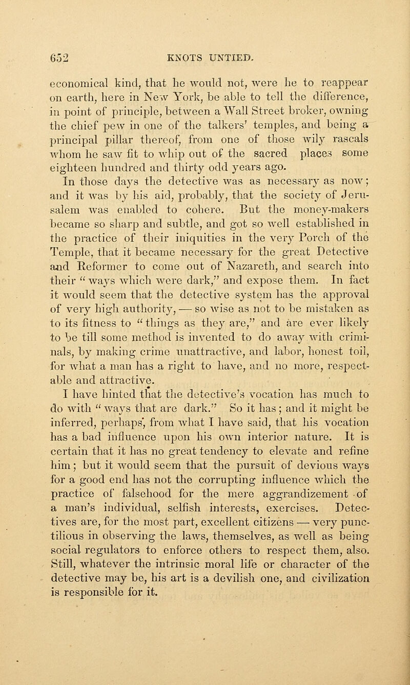 economical kind, that he would not, were he to reappear on earth, here in New York, be able to tell the difference, in point of principle, between a Wall Street broker, owning the chief pew in one of the talkers' temples, and being a principal pillar thereof, from one of those wily rascals whom he saw fit to whip out of the sacred places some eighteen hundred and thirty odd years ago. In those days the detective was as necessary as now; and it was by his aid, probably, that the society of Jeru- salem was enabled to cohere. But the m-oney-makers became so sharp and subtle, and got so well established in the practice of their iniquities in the very Porch of the Temple, that it became necessary for the great Detective and Reformer to come out of Nazareth, and search into their  ways which were dark, and expose them. In fact it would seem that the detective system has the approval of very high authority, — so Avise as not to be mistaken as to its fitness to  things as they are, and are ever likely to be till some method is invented to do away with crimi- nals, by making crime unattractive, and labor, honest toil, for what a man has a right to have, and no more, respect- able and attractive. I have hinted that the detective's vocation has much to do with  ways that are dark. So it has ; and it might be inferred, perhaps', from Avhat I have said, that his vocation has a bad influence upon his own interior nature. It is certain that it has no great tendency to elevate and refine him; but it would seem that the pursuit of devious ways for a good end has not the corrupting influence which the practice of falsehood for the mere aggrandizement of a man's individual, selfish interests, exercises. Detec- tives are, for the most part, excellent citizens — very punc- tilious in observing the laws, themselves, as well as being social regulators to enforce others to respect them, also. Still, whatever the intrinsic moral life or character of the detective may be, his art is a devilish one, and civilization is responsible for it.