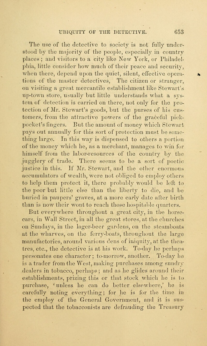 The use of the detective to society is not fully under- stood by the majority of the people, especiallj^ in country places ; and visitors to a city like New York, or Philadel- phia, little consider how much of their peace and security, when there, depend upon the quiet, silent, effective opera- tions of the master detectives, The citizen or stranger, on visiting a great mercantile establishment like Stewart's up-town store, usually but little understands what a sys- tem of detection is carried on there, not only for the pro- tection of Mr. Stewart's goods, but the purses of his cus- tomers, from the attractive powers of the graceful pick- pocket's fingers. But the amount of money which Stewart pays out annually for this sort of protection mast be some- thing large. In this way is dispensed to others a portion of the money which he, as a merchant, manages to win for himself from the labor-resources of the country by tho jugglery of trade. There seems to be a sort of poetic justice in this. If Mr. Stewart, and the other enormous accumulators of wealth, were not obliged to employ others to help them protect it, there probably would be left to tlie poor but little else than the liberty to die, and bo buried in paupers' graves, at a more early date after birth than is now their wont to reach those hospitable quarters. But everjnvhere throughout a great cit}^, in th'O horse- cars, in Wall Street, in all the great stores, at the churches on Sundays, in the lager-beer gardens, on the steamboats at the wharves, on the ferry-boats, throughout the large manufactories, around various dens of iniquity, at the thea- tres, etc., the detective is at his work. To-day he perhaps personates one character; to-morrow, another. To-day ho is a trader from the West, making purchases among sundry dealers in tobacco, perhaps; and as he glides around their establishments, prizing this or that stock which he is to purchase, '■ unless he can do better elsewhere,' he is carefully noting everything; for he is for the time in the employ of the General Government, and it is sus- pected that the tobacconists are defrauding the Treasury