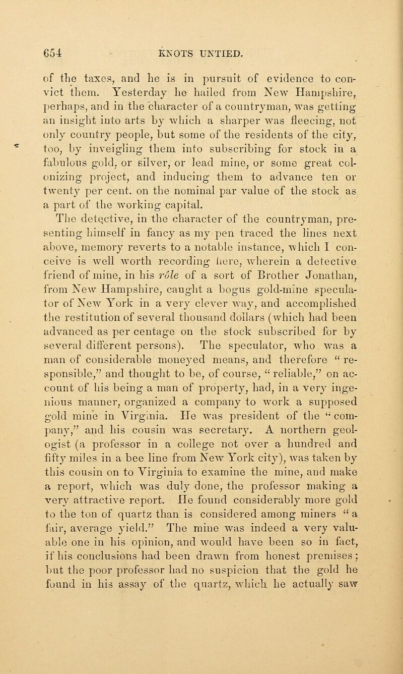 of the taxes, and he is in pursuit of evidence to con- vict them. Yesterday he hailed from New Hampshire, perhaps, and in the character of a countryman, was getting an insight into arts by which a sharper was fleecing, not only country people, but some of the residents of the city, too, by inveigling them into subscribing for stock in a fabulous gold, or silver, or lead mine, or some great col- onizing project, and inducing them to advance ten or twenty per cent, on the nominal par value of the stock as a part of the working capital. The detqctive, in the character of the countryman, pre- senting himself in fancy as my pen traced the lines next above, memory reverts to a notable instance, which I con- ceive is well worth recording liere, wherein a detective friend of mine, in his role of a sort of Brother Jonathan, from New Hampshire, caught a bogus gold-mine specula- tor of New York in a very clever way, and accomplished the restitution of several thousand dollars (which had been advanced as per centage on the stock subscribed for by several diiferent persons). The speculator, who was a man of considerable moneyed means, and therefore  re- sponsible, and thought to be, of course,  reliable, on ac- count of his being a man of property, had, in a very inge- nious manner, organized a company to work a supposed gold mine in Virginia. He was president of the  com- pany, and his cousin was secretary. A northern geol- ogist (a professor in a college not over a hundred and fifty miles in a bee line from New York city), was taken by this cousin on to Virginia to examine the mine, and make a report, Avhich was duly done, the professor making a very attractive report. He found considerably more gold to the ton of quartz than is considered among miners  a fair, average yield. The mine was indeed a very valu- able one in his opinion, and would have been so in fact, if his conclusions had been drawn from honest premises; but the poor professor had no suspicion that the gold he found in his assay of the quartz, which he actually saw