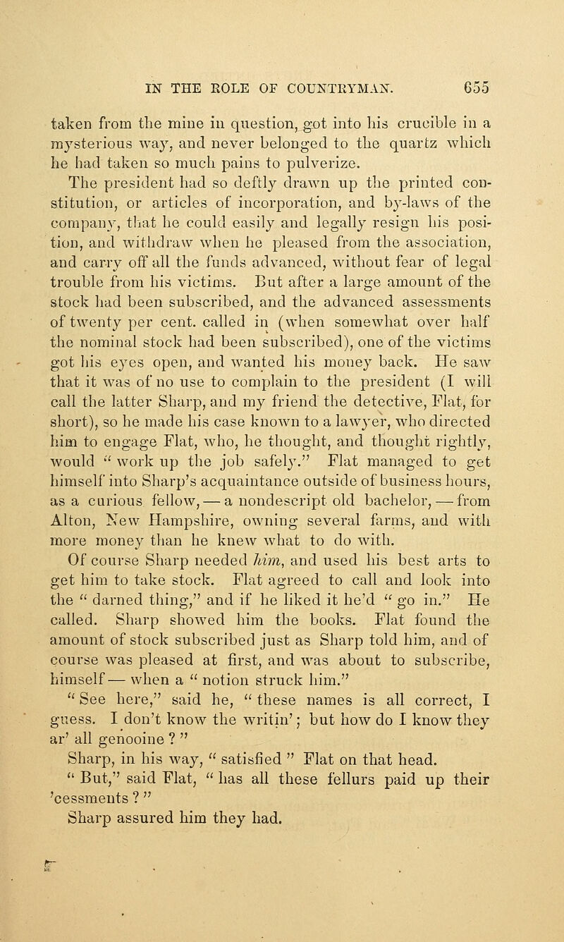 taken from the mine in question, got into his crucible in a mysterious way, and never belonged to the quartz which he had taken so much pains to pulverize. The president had so deftly drawn up the printed con- stitution, or articles of incorporation, and by-laws of the company, that he could easily and legally resign his posi- tion, and withdraw when he pleased from the association, and carry off all the funds advanced, without fear of legal trouble from his victims. But after a large amount of the stock had been subscribed, and the advanced assessments of twenty per cent, called in (when somewhat over half the nominal stock had been subscribed), one of the victims got his eyes open, and wanted his money back. He saw that it was of no use to complain to the president (I will call the latter Shai-p, and my friend the detective, Flat, for short), so he made his case known to a lawyer, who directed him to engage Flat, Avho, he thought, and thought rightly, would '' work up the job safely. Flat managed to get himself into Sharp's acquaintance outside of business hours, as a curious fellow, — a nondescript old bachelor, — from Alton, New Hampshire, owning several farms, and with more money than he knew what to do with. Of course Sharp needed lihn, and used his best arts to get him to take stock. Flat agreed to call and look into the  darned thing, and if he liked it he'd  go in. He called. Sharp showed him the books. Flat found the amount of stock subscribed just as Sharp told him, and of course was pleased at first, and was about to subscribe, himself— when a  notion struck him. '' See here, said he,  these names is all correct, I guess. I don't know the writin'; but how do I know they ar' all genooine ?  Sharp, in his way,  satisfied  Flat on that head.  But, said Flat,  has all these fellurs paid up their 'cessments ?  Sharp assured him they had.