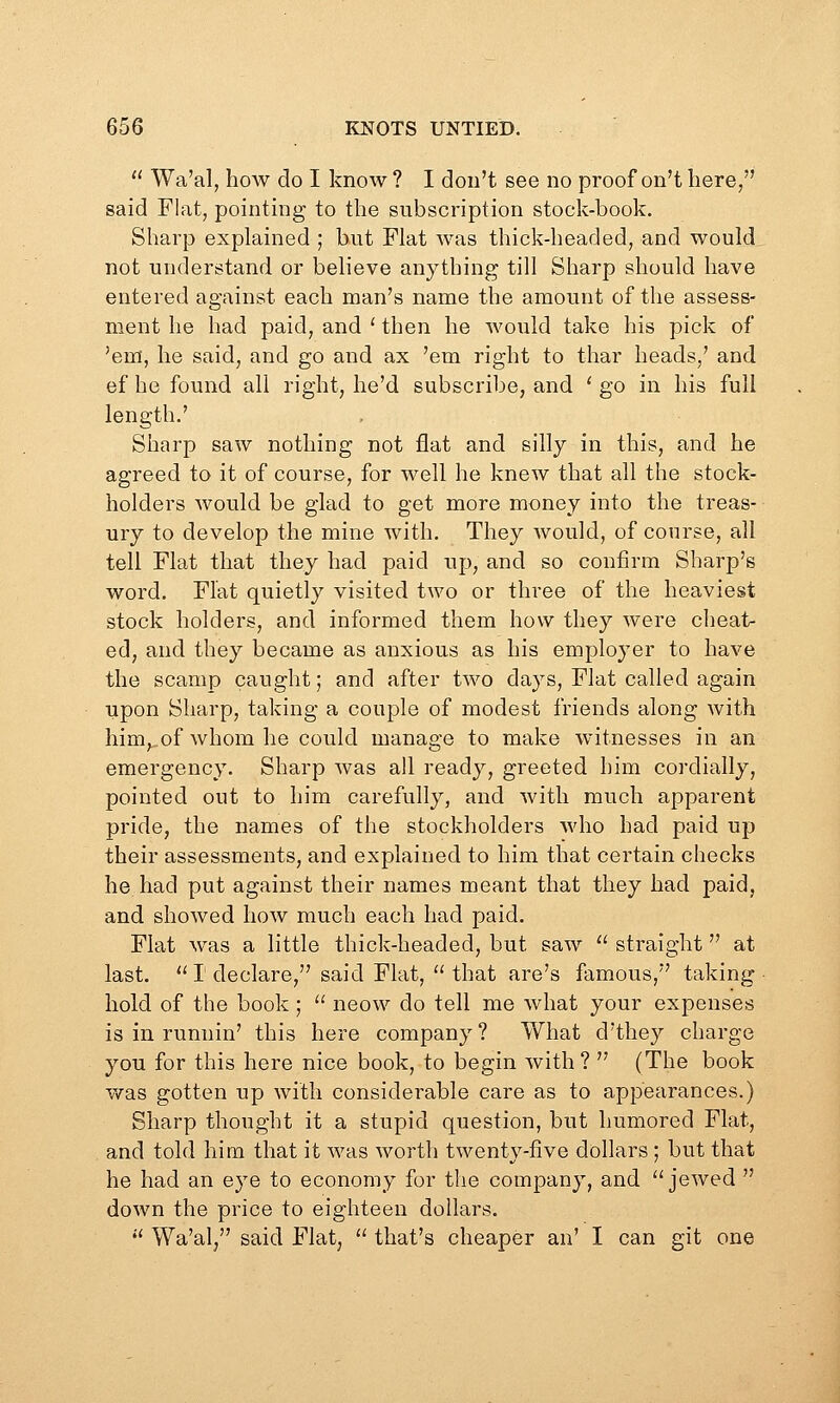  Wa'al, how do I know ? I don't see no proof on't here/' said Flat, pointing to the subscription stock-book. Sharp explained ; but Flat was thick-headed, and would, not understand or believe anything till Sharp should have entered against each man's name the amount of the assess- ment he had paid, and ' then he would take his pick of 'em, he said, and go and ax 'em right to thar heads,' and ef he found all right, he'd subscribe, and ' go in his full length.' Sharp saw nothing not flat and silly in this, and he agreed to it of course, for well he knew that all the stock- holders would be glad to get more money into the treas- ury to develop the mine with. They would, of course, all tell Flat that they had paid up, and so confirm Sharp's word. Flat quietly visited two or three of the heaviest stock holders, and informed them how they w-ere cheat- ed, and they became as anxious as his employer to have the scamp caught; and after two days, Flat called again upon Sharp, taking a couple of modest friends along with him,..of whom he could manage to make witnesses in an emergency. Sharp was all ready, greeted him cordially, pointed out to him carefully, and with much apparent pride, the names of the stockholders who had paid up their assessments, and explained to him that certain checks he had put against their names meant that they had paid, and showed how much each had paid. Flat was a little thick-headed, but saw  straight at last.  I declare, said Flat,  that are's famous, taking hold of the book;  neow do tell me what your expenses is in runnin' this here company ? What d'they charge you for this here nice book, to begin with ?  (The book was gotten up with considerable care as to appcEirances.) Sharp thought it a stupid question, but humored Flat, and told him that it was worth twenty-five dollars ; but that he had an eye to economy for the company, and  jeAved  down the price to eighteen dollars. *'' Wa'al, said Flat,  that's cheaper an' I can git one