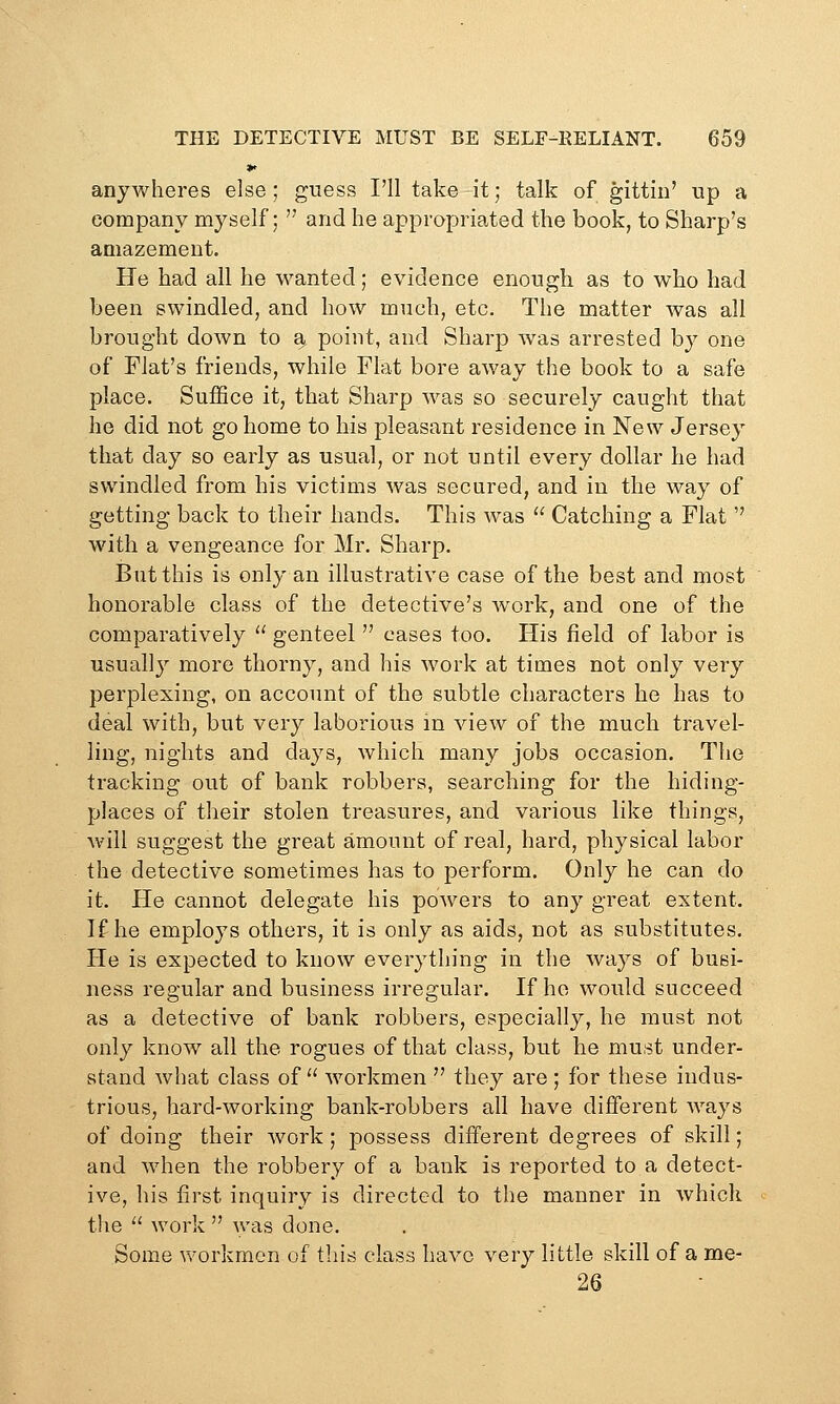 *> anywheres else; guess I'll take it; talk of gittin' up a company myself;  and he appropriated the book, to Sharp's amazement. He had all he wanted; evidence enough as to who had been swindled, and how much, etc. The matter was all brought down to a, point, and Sharp was arrested by one of Flat's friends, while Flat bore away the book to a safe place. Suffice it, that Sharp was so securely caught that he did not go home to his pleasant residence in New Jersey that day so early as usual, or not until every dollar he had swindled from his victims was secured, and in the way of getting back to their hands. This w^as  Catching a Flat  with a vengeance for Mr. Sharp. But this is only an illustrative case of the best and most honorable class of the detective's work, and one of the comparatively  genteel  cases too. His field of labor is usually more thorny, and his work at times not only very perplexing, on account of the subtle characters he has to deal with, but very laborious in view of the much travel- ling, nights and days, which many jobs occasion. The tracking out of bank robbers, searching for the hiding- places of their stolen treasures, and various like things, will suggest the great amount of real, hard, physical labor the detective sometimes has to perform. Only he can do it. He cannot delegate his powers to any great extent. If he employs others, it is only as aids, not as substitutes. He is expected to know everything in the ways of busi- ness regular and business irregular. If ho would succeed as a detective of bank robbers, especially, he must not only know all the rogues of that class, but he must under- stand what class of workmen  they are ; for these indus- trious, hard-working bank-robbers all have different Avays of doing their work; possess different degrees of skill; and when the robbery of a bank is reported to a detect- ive, his first inquiry is directed to the manner in which the  work  was done. Some VN^orkmen of this class have very little skill of a me- 26