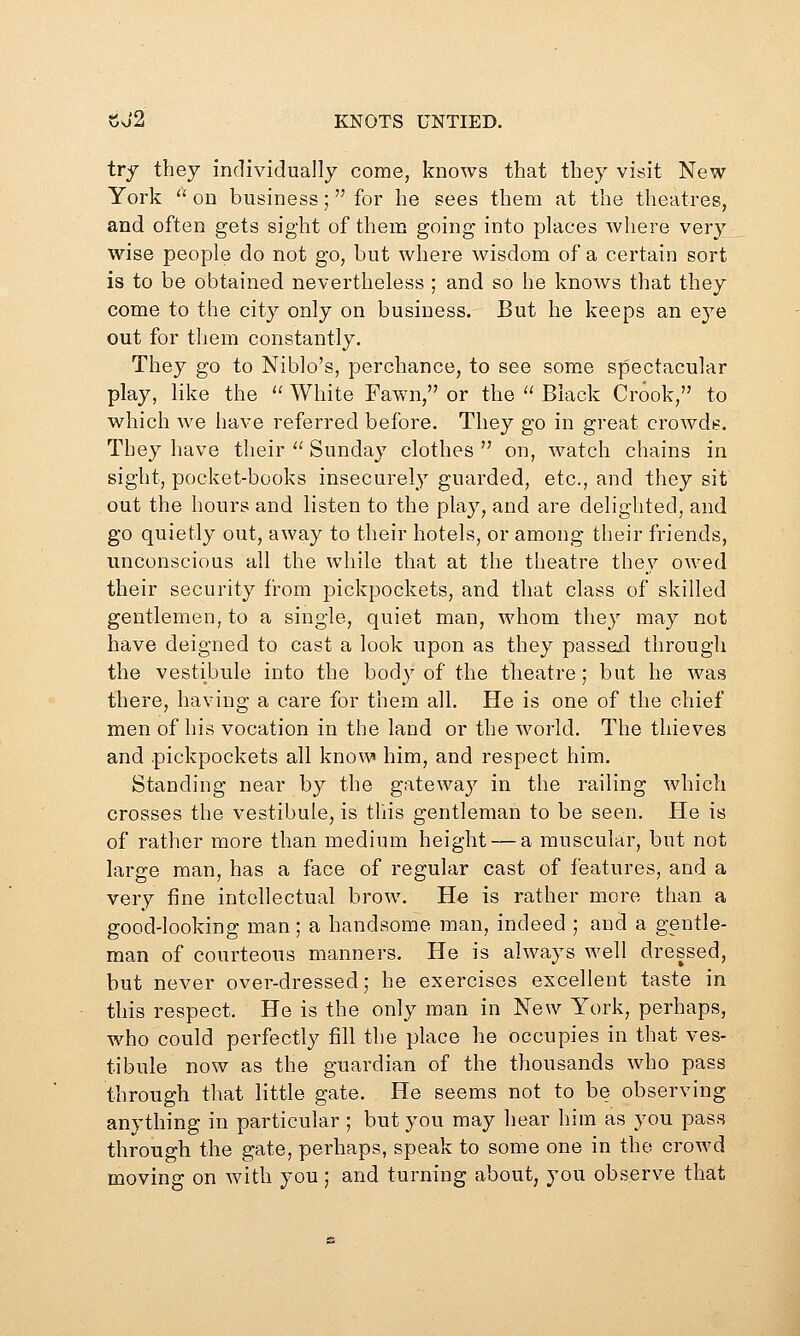 try they individually come, knows that they visit New York  on business; for he sees them at the theatres, and often gets sight of them going into places Avhere very wise people do not go, but where wisdom of a certain sort is to be obtained nevertheless; and so he knows that they come to the city only on business. But he keeps an eye out for them constantly. They go to Niblo's, perchance, to see some spectacular play, like the  White Fawn, or the  Black Crook, to which we have referred before. They go in great crowds. They have their  Sunday clothes on, watch chains in sight, pocket-books insecurely guarded, etc., and they sit out the hours and listen to the play, and are delighted, and go quietly out, away to their hotels, or among their friends, unconscious all the while that at the theatre they owed their security from pickpockets, and that class of skilled gentlemen, to a single, quiet man, whom they may not have deigned to cast a look upon as they passed through the vestibule into the body of the theatre; but he was there, having a care for them all. He is one of the chief men of his vocation in the land or the world. The thieves and pickpockets all know him, and respect him. Standing near by the gatewa}^ in the railing which crosses the vestibule, is this gentleman to be seen. He is of rather more than medium height — a muscular, but not large man, has a face of regular cast of features, and a very fine intellectual brow. He is rather more than a good-looking man; a handsome man, indeed ; and a gentle- man of courteous manners. He is always well dressed, but never over-dressed; he exercises excellent taste in this respect. He is the only man in New York, perhaps, who could perfectly fill the place he occupies in that ves- tibule now as the guardian of the thousands who pass through that little gate. He seems not to be observing anything in particular ; but you may hear him as you pass through the gate, perhaps, speak to some one in the crowd moving on with you; and turning about, you observe that