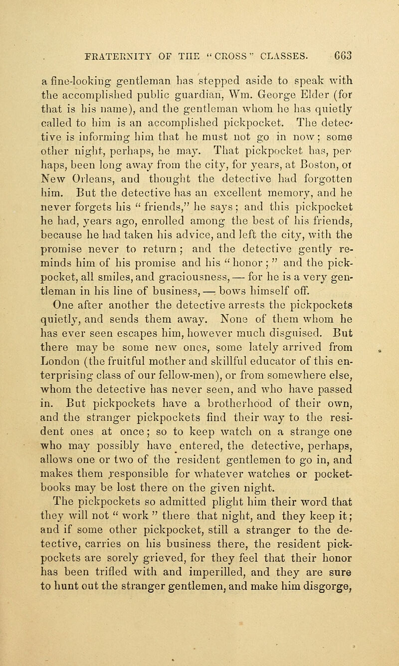 a fine-looking gentleman has stepped aside to speak with the accomplished public guardian, Wm. George Elder (for that is his name), and the gentleman whom he has quietly called to him is an accomplished pickpocket. The detec- tive is informing him that he must not go in now; some other night, perhaps-, he may. That pickpocket has, per- haps, been long away from the city, for years, at Boston, ot New Orleans, and thought the detective had forgotten him. But the detective has an excellent memory, and he never forgets his  friends, he says; and this pickpocket he had, years ago, enrolled among the best of his friends, because he had taken his advice, and left the city, with the promise never to return ; and the detective gently re- minds him of his promise and his  honor ;  and the pick- pocket, all smiles, and graciousness,— for he is a very gen- tleman in his line of business, — bows himself off. One after another the detective arrests the pickpockets quietly, and sends them away. None of them whom he has ever seen escapes him, however much disguised. But there may be some new ones, some lately arrived from London (the fruitful mother and skillful educator of this en- terprising class of our fellow-men), or from somewhere else, whom the detective has never seen, and who have passed in. But pickpockets have a brotherhood of their own, and the stranger pickpockets find their way to the resi- dent ones at once; so to keep watch on a strange one who may possibly have entered, the detective, perhaps, allows one or two of the resident gentlemen to go in, and makes them responsible for whatever watches or pocket- books may be lost there on the given night. The pickpockets so admitted plight him their word that they will not  work '' there that night, and they keep it; and if some other pickpocket, still a stranger to the de- tective, carries on his business there, the resident pick- pockets are sorely grieved, for they feel that their honor has been trifled with and imperilled, and they are sure to hunt out the stranger gentlemen, and make him disgorge,