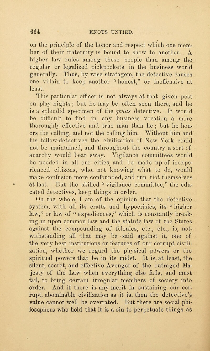 on the principle of the honor and respect which one mem- ber of their fraternity is bound to show to another, . A higher law rules among these people than among the regular or legalized pickpockets in the business world generally. Thus, by wise stratagem, the detective causes one villain to keep another  honest/' or inoffensive at least. This particular officer is not always at that given post on play nights ; but he may be often seen there, and he is a splendid specimen of the genus detective. It would be difficult to find in any business vocation a more thoroughly effective and true man than he ; but he hon- ors the calling, and not the calling him. Without him and his fellow-detectives the civilization of New York could not be maintained, and throughout the country a sort of anarchy would bear sway. Vigilance committees would be needed in all our cities, and be made up of inexpe- rienced citizens, who, not knowing what to do, would make confusion more confounded, and run riot themselves at last. But the skilled '' vigilance committee, the edu- cated detectives, keep things in order. On the whole, I am of the opinion that the detective system, with all its crafts and hypocrisies, its  higher law, or law of  expediences, which is constantly break- ing in upon common law and the statute law of the States against the compounding of felonies, etc., etc., is, not- withstanding all that may be said against it, one of the very best institutions or features of our corrupt civili- zation, whether we regard the physical powers or the spiritual powers that be in its midst. It is, at least, the silent, secret, and effective Avenger of the outraged Ma- jesty of the Law when everything else fails, and must fail, to bring certain irregular members of society into order. And if there is. any merit in sustaining our cor- rupt, abominable civilization as it is, then the detective's value cannot well be overrated. But there are social phi- loso|)hers who hold that it is a sin to perpetuate things as