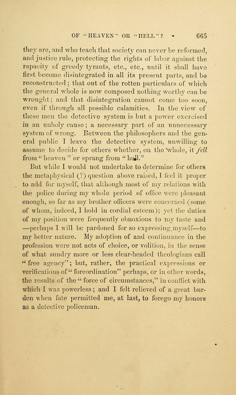 they are, and who teach that societ}' can never be reformed, and justice rule, protecting the rights of labor against the rapacity of greedy tyrants, etc., etc., until it shall have first become disintegrated in all its present parts, and be reconstructed; that out of the rotten particulars of which the general whole is now composed nothing worthy can be wrought; and that disintegration cannot come too soon, even if through all possible calamities. In the view of these men the detective system is but a power exercised in an unholy cause; a necessary part of an unnecessary system of wrong. Between the philosophers and the gen- eral public I leave the detective system, unwilling to assume to decide for others whether, on the 'whole, it fell from  heaven  or sprang from  h^l. But while I would not undertake to determine for others the metaphysical (?) question above raised, I feel it proper to add for myself, that although most of my relations with the police during my whole period of office were pleasant enough, so far as my brother officers were concerned (some of whom, indeed, I hold in cordial esteem); yet the duties of my position were frequently obnoxious to my taste and —perhaps I will be pardoned for so expressing.myself—to my better nature. My adoption of and continuance in the profession were not acts of choice, or volition, in the sense of what sundry more or less clear-headed theologians call  free agency; but, rather, the practical expressions or verifications of foreordination perhaps, or in other words, the results of the  force of circumstances, in conflict with which I was powerless; and I felt relieved of a great bur- den when fate permitted me, at last, to forego my honors as a detective policeman.