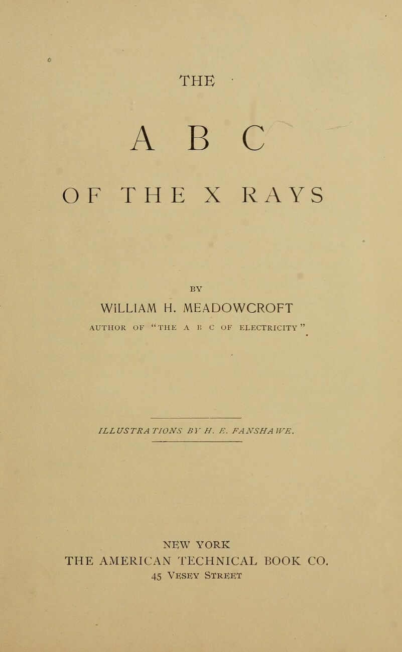 THE ABC OF THE X RAYS BY WILLIAM H. MEADOWCROFT AUTHOR OF THE A B C OF ELECTRICITY ILLUSTRATIONS BY H. E. FANSHAWE. NEW YORK THE AMERICAN TECHNICAL BOOK CO. 45 Vesey Street