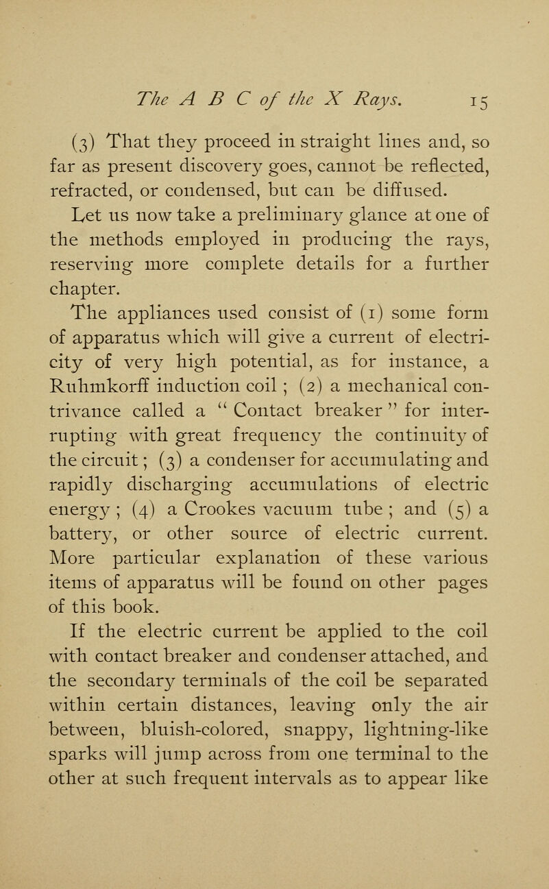 (3) That they proceed in straight lines and, so far as present discovery goes, cannot be reflected, refracted, or condensed, but can be diffused. Let us now take a preliminary glance at one of the methods employed in producing the rays, reserving more complete details for a further chapter. The appliances used consist of (1) some form of apparatus which will give a current of electri- city of very high potential, as for instance, a Ruhmkorff induction coil ; (2) a mechanical con- trivance called a  Contact breaker  for inter- rupting with great frequency the continuity of the circuit; (3) a condenser for accumulating and rapidly discharging accumulations of electric energy ; (4) a Crookes vacuum tube ; and (5) a battery, or other source of electric current. More particular explanation of these various items of apparatus will be found on other pages of this book. If the electric current be applied to the coil with contact breaker and condenser attached, and the secondary terminals of the coil be separated within certain distances, leaving only the air between, bluish-colored, snappy, lightning-like sparks will jump across from one terminal to the other at such frequent intervals as to appear like