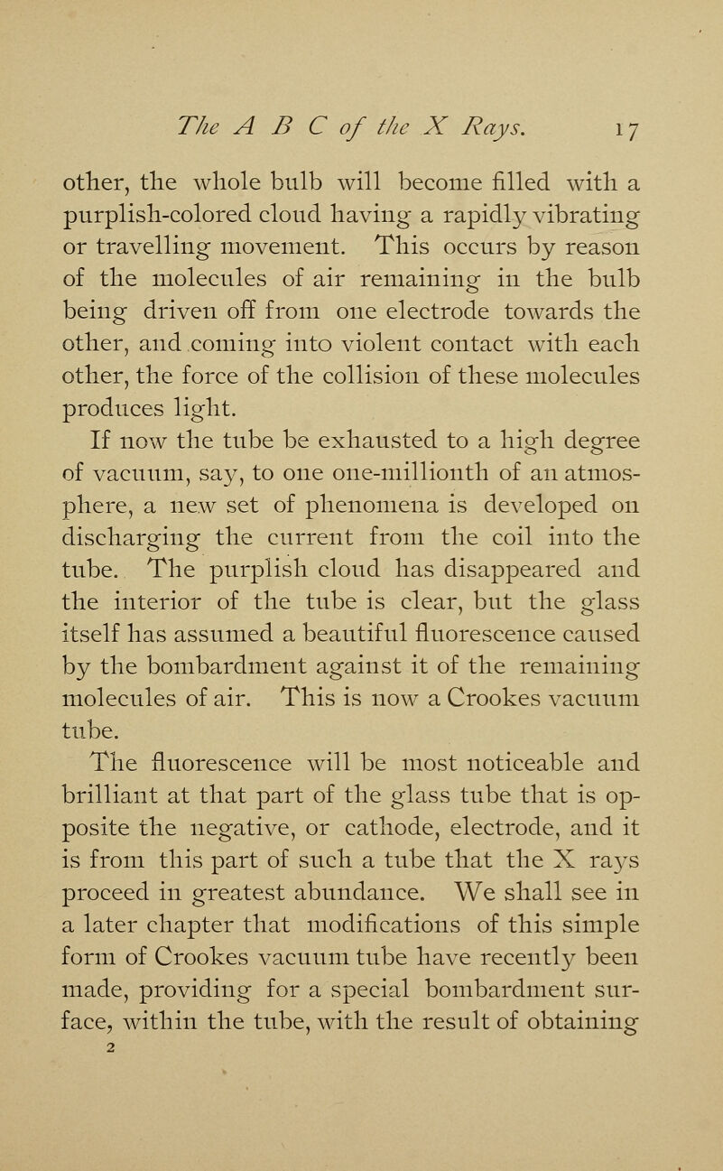 other, the whole bulb will become filled with a purplish-colored cloud having a rapidly vibrating or travelling movement. This occurs by reason of the molecules of air remaining in the bulb being driven off from one electrode towards the other, and coming into violent contact with each other, the force of the collision of these molecules produces light. If now the tube be exhausted to a high degree of vacuum, say, to one one-millionth of an atmos- phere, a new set of phenomena is developed on discharging the current from the coil into the tube. The purplish cloud has disappeared and the interior of the tube is clear, but the glass itself has assumed a beautiful fluorescence caused by the bombardment against it of the remaining molecules of air. This is now a Crookes vacuum tube. The fluorescence will be most noticeable and brilliant at that part of the glass tube that is op- posite the negative, or cathode, electrode, and it is from this part of such a tube that the X rays proceed in greatest abundance. We shall see in a later chapter that modifications of this simple form of Crookes vacuum tube have recently been made, providing for a special bombardment sur- face, within the tube, with the result of obtaining