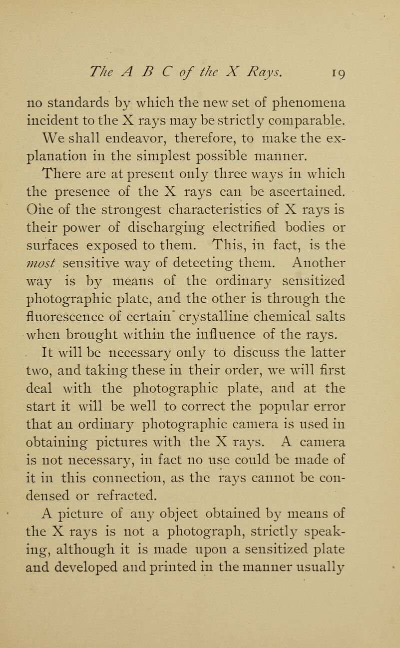 no standards by which the new set of phenomena incident to the X rays may be strictly comparable. We shall endeavor, therefore, to make the ex- planation in the simplest possible manner. There are at present only three ways in which the presence of the X rays can be ascertained. One of the strongest characteristics of X rays is their power of discharging electrified bodies or surfaces exposed to them. This, in fact, is the most sensitive way of detecting them. Another way is by means of the ordinary sensitized photographic plate, and the other is through the fluorescence of certain* crystalline chemical salts when brought within the influence of the rays. It will be necessary only to discuss the latter two, and taking these in their order, we will first deal with the photographic plate, and at the start it will be well to correct the popular error that an ordinary photographic camera is used in obtaining pictures with the X ra}^s. A camera is not necessary, in fact no use could be made of it in this connection, as the rays cannot be con- densed or refracted. A picture of any object obtained by means of the X rays is not a photograph, strictly speak- ing, although it is made upon a sensitized plate and developed and printed in the manner usually