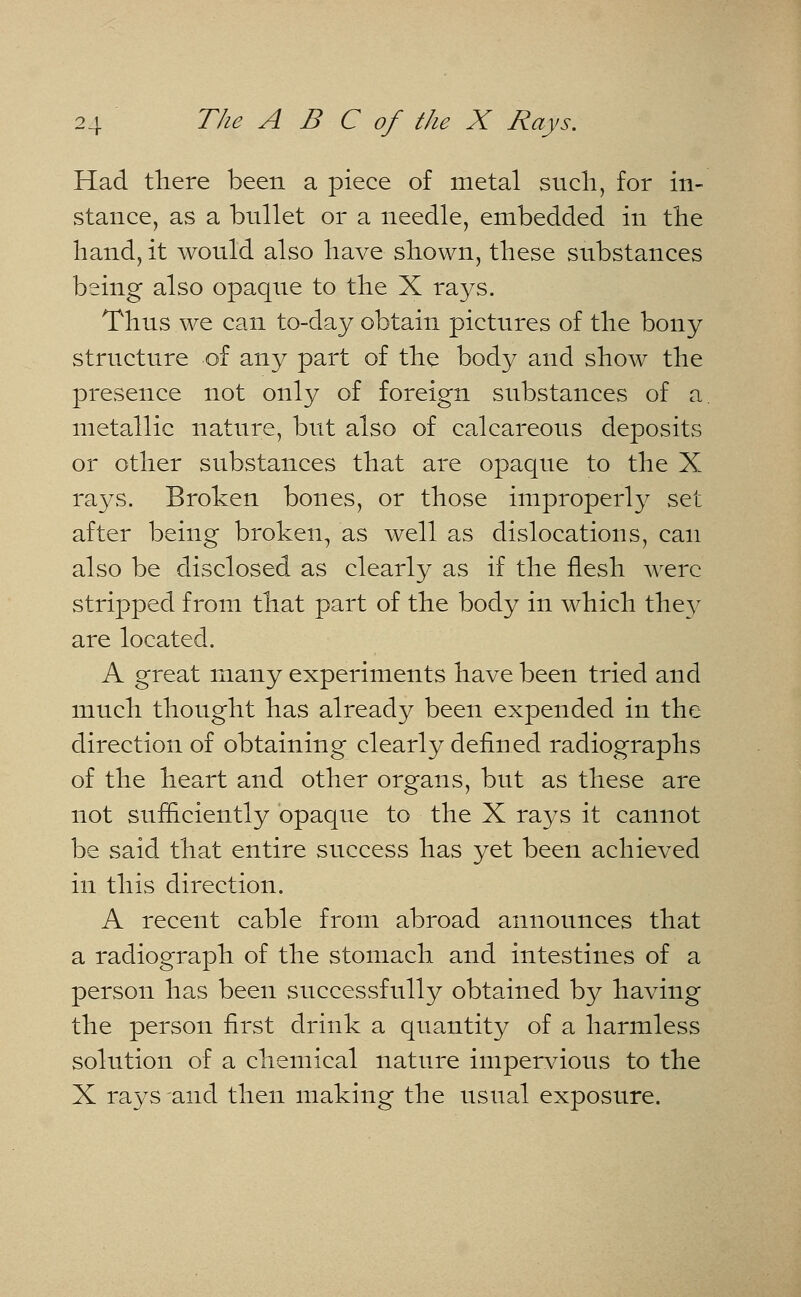 Had there been a piece of metal such, for in- stance, as a bullet or a needle, embedded in the hand, it would also have shown, these substances being also opaque to the X rays. Thus we can to-day obtain pictures of the bony structure of any part of the body and show the presence not only of foreign substances of a metallic nature, but also of calcareous deposits or other substances that are opaque to the X rays. Broken bones, or those improperly set after being broken, as well as dislocations, can also be disclosed as clearly as if the flesh were stripped from that part of the body in which they are located. A great many experiments have been tried and much thought has already been expended in the direction of obtaining clearly defined radiographs of the heart and other organs, but as these are not sufficiently opaque to the X rays it cannot be said that entire success has yet been achieved in this direction. A recent cable from abroad announces that a radiograph of the stomach and intestines of a person has been successfully obtained by having the person first drink a quantity of a harmless solution of a chemical nature impervious to the X rays and then making the usual exposure.