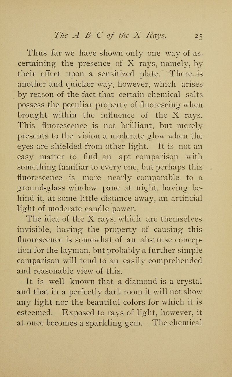 Thus far we have shown only one way of as- certaining the presence of X rays, namely, by their effect upon a sensitized plate. There is another and quicker way, however, which arises by reason of the fact that certain chemical salts possess the peculiar property of fluorescing when brought within the influence of the X rays. This fluorescence is not brilliant, but merely presents to the vision a moderate glow when the eyes are shielded from other light. It is not an easy matter to find an apt comparison with something familiar to every one, but perhaps this fluorescence is more nearly comparable to a ground-glass window pane at night, having be- hind it, at some little distance away, an artificial light of moderate candle power. The idea of the X rays, which are themselves invisible, having the property of causing this fluorescence is somewhat of an abstruse concep- tion for the layman, but probably a further simple comparison will tend to an easily comprehended and reasonable view of this. It is well known that a diamond is a crystal and that in a perfectly dark room it will not show any light nor the beautiful colors for which it is esteemed. Exposed to rays of light, however, it at once becomes a sparkling gem. The chemical