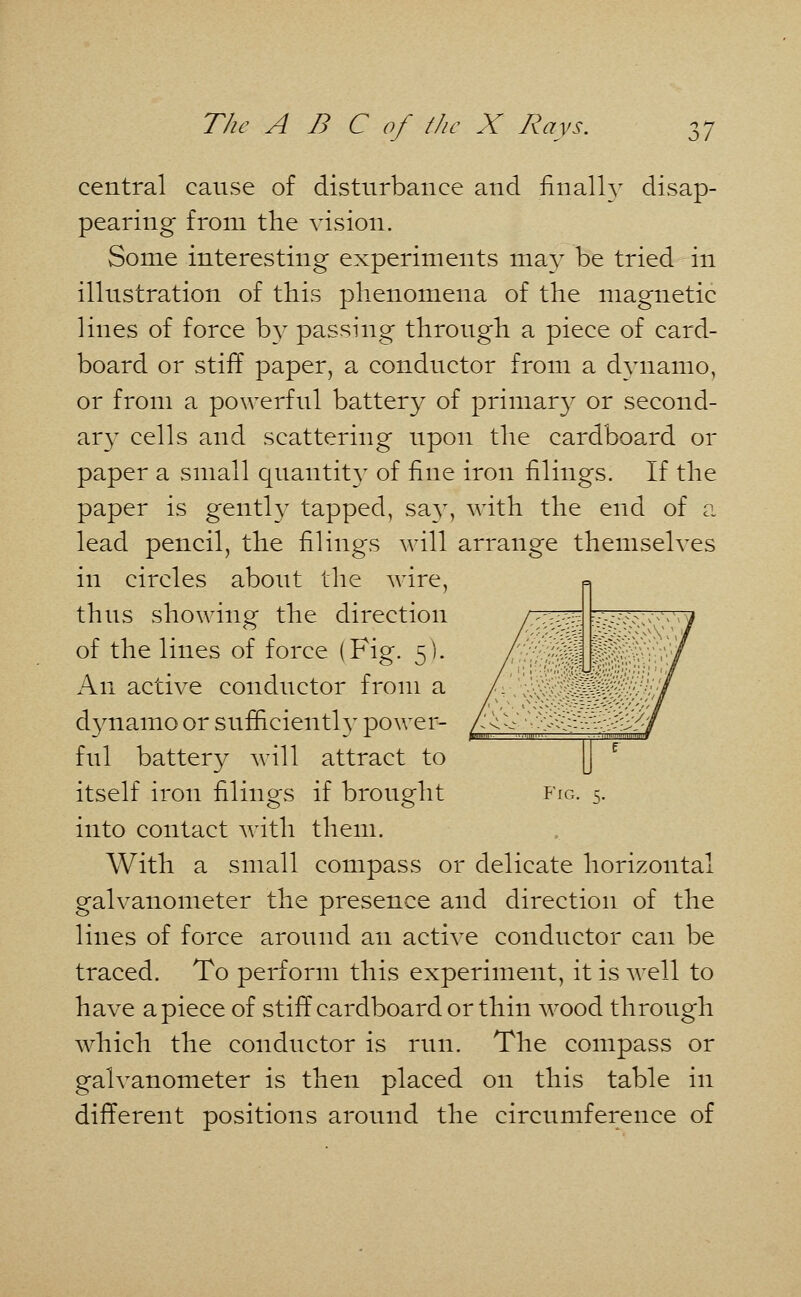 central cause of disturbance and finally disap- pearing from the vision. Some interesting experiments may be tried in illustration of this phenomena of the magnetic lines of force by passing through a piece of card- board or stiff paper, a conductor from a dynamo, or from a powerful battery of primar}^ or second- ary cells and scattering upon the cardboard or paper a small quantity of fine iron filings. If the paper is gently tapped, say, with the end of a lead pencil, the filings will arrange themselves in circles about the wire, thus showing the direction of the lines of force (Fig. 5). An active conductor from a dynamo or sufficiently power- ful battery will attract to itself iron filings if brought into contact with them. With a small compass or delicate horizontal galvanometer the presence and direction of the lines of force around an active conductor can be traced. To perform this experiment, it is well to have apiece of stiff cardboard or thin wood through which the conductor is run. The compass or galvanometer is then placed on this table in different positions around the circumference of