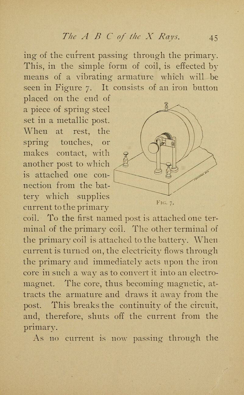 ing of the current passing through the primary. This, in the simple form of coil, is effected by means of a vibrating armature which will be seen in Figure 7. It consists of an iron button placed on the end of a piece of spring steel set in a metallic post. When at rest, the spring touches, or makes contact, with another post to which is attached one con- nection from the bat- tery which supplies current to the primary coil. To the first named post is attached one ter- minal of the primary coil. The other terminal of the primary coil is attached to the battery. When current is turned on, the electricity flows through the primary and immediately acts upon the iron core in such a way as to convert it into an electro- magnet. The core, thus becoming magnetic, at- tracts the armature and draws it away from the post. This breaks the continuity of the circuit, and, therefore, shuts off the current from the primary. As no current is now passing through the Fig.