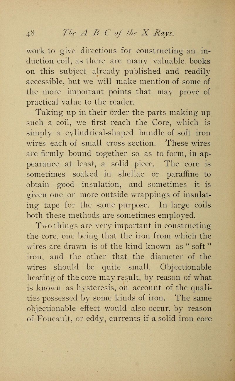 work to give directions for constructing an in- duction coil, as there are many valuable, books on this subject already published and readily accessible, but we will make mention of some of the more important points that may prove of practical value to the reader. Taking up in their order the parts making up such a coil, we first reach the Core, which is simply a cylindrical-shaped bundle of soft iron wires each of small cross section. These wires are firmly bound together so as to form, in ap- pearance at least, a solid piece. The core is sometimes soaked in shellac or paraffine to obtain good insulation, and sometimes it is given one or more outside wrappings of insulat- ing tape for the same purpose. In large coils both these methods are sometimes employed. Two things are very important in constructing the core, one being that the iron from which the wires are drawn is of the kind known as  soft  iron, and the other that the diameter of the wires should be quite small. Objectionable heating of the core may result, by reason of what is known as hysteresis, on account of the quali- ties possessed by some kinds of iron. The same objectionable effect would also occur, by reason of Foncault, or eddy, currents if a solid iron core