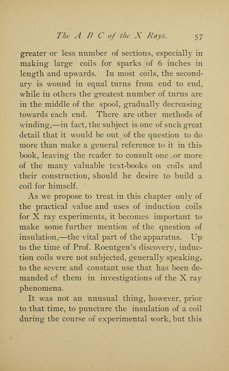 greater or less number of sections, especially in making large coils for sparks of 6 inches in length and upwards. In most coils, the second- ary is wound in equal turns from end to end, while in others the greatest number of turns are in the middle of the spool, gradually decreasing towards each end. There are other methods of winding,—in fact, the subject is one of such great detail that it would be out of the question to do more than make a general reference to it in this book, leaving the reader to consult one or more of the many valuable text-books on coils and their construction, should he desire to build a coil for himself. As we propose to treat in this chapter only of the practical value and uses of induction coils for X ray experiments, it becomes important to make some further mention of the question of insulation,—the vital part of the apparatus. Up to the time of Prof. Roentgen's discovery, induc- tion coils were not subjected, generally speaking, to the severe and constant use that has been de- manded of them in investigations of the X ray phenomena. It was not an unusual thing, however, prior to that time, to puncture the insulation of a coil during the course of experimental work, but this