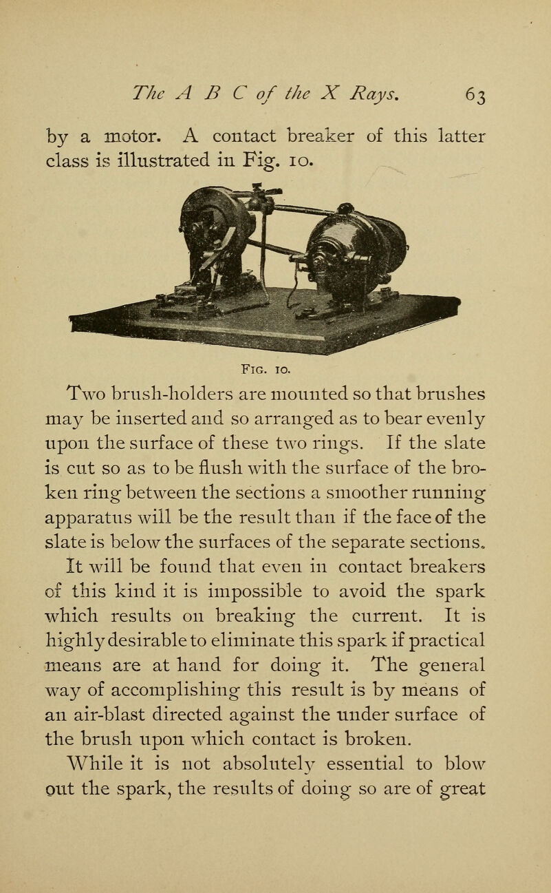 by a motor. A contact breaker of this latter class is illustrated in Fig. 10. Fig. to. Two brush-liolders are mounted so that brushes may be inserted and so arranged as to bear evenly upon the surface of these two rings. If the slate is cut so as to be flush with the surface of the bro- ken ring between the sections a smoother running apparatus will be the result than if the face of the slate is below the surfaces of the separate sections* It will be found that even in contact breakers of this kind it is impossible to avoid the spark which results on breaking the current. It is highly desirable to eliminate this spark if practical means are at hand for doing it. The general way of accomplishing this result is by means of an air-blast directed against the under surface of the brush upon which contact is broken. While it is not absolutely essential to blow out the spark, the results of doing so are of great