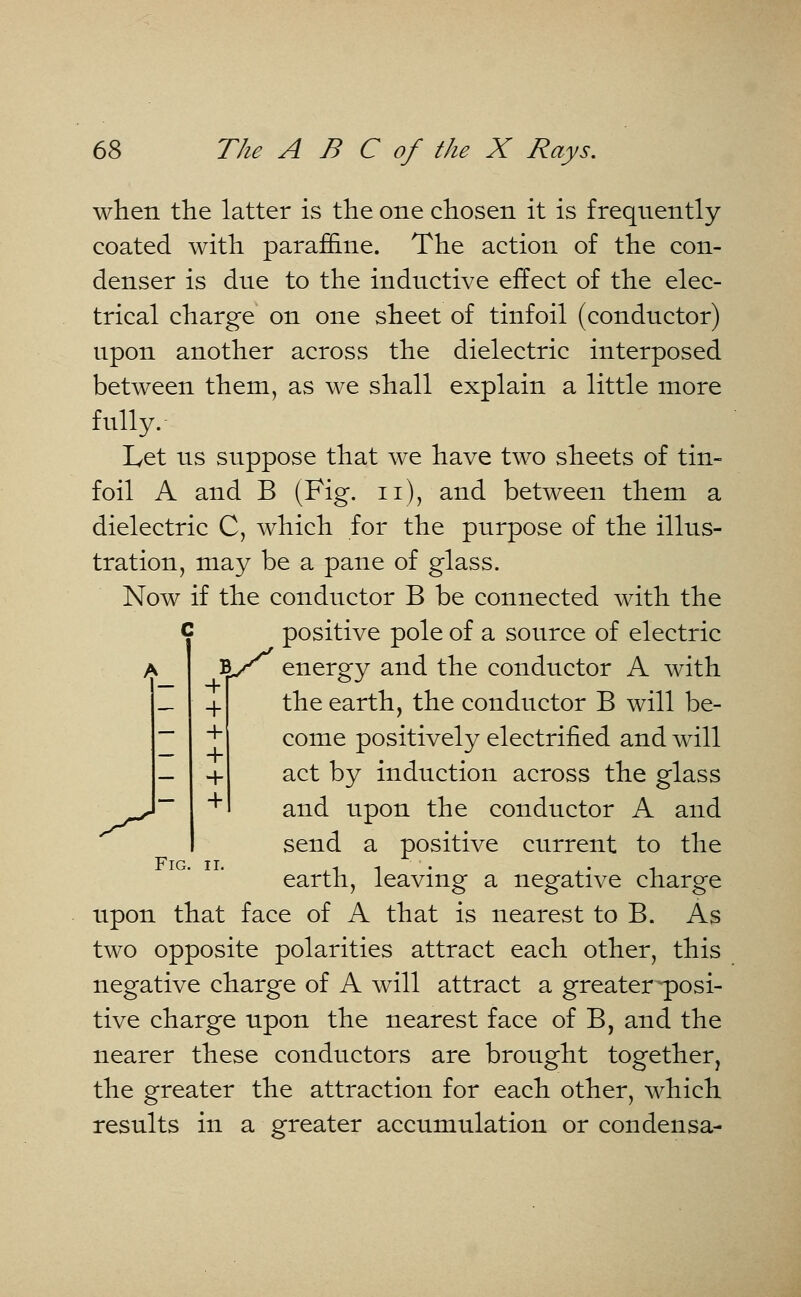 when the latter is the one chosen it is frequently coated with paraffine. The action of the con- denser is due to the inductive effect of the elec- trical charge on one sheet of tinfoil (conductor) upon another across the dielectric interposed between them, as we shall explain a little more fully. Let us suppose that we have two sheets of tin- foil A and B (Fig. n), and between them a dielectric C, which for the purpose of the illus- tration, may be a pane of glass. Now if the conductor B be connected with the c positive pole of a source of electric far energy and the conductor A with the earth, the conductor B will be- come positively electrified and will act by induction across the glass and upon the conductor A and send a positive current to the earth, leaving a negative charge upon that face of A that is nearest to B. As two opposite polarities attract each other, this negative charge of A will attract a greater-posi- tive charge upon the nearest face of B, and the nearer these conductors are brought together, the greater the attraction for each other, which results in a greater accumulation or condensa- + + + + +