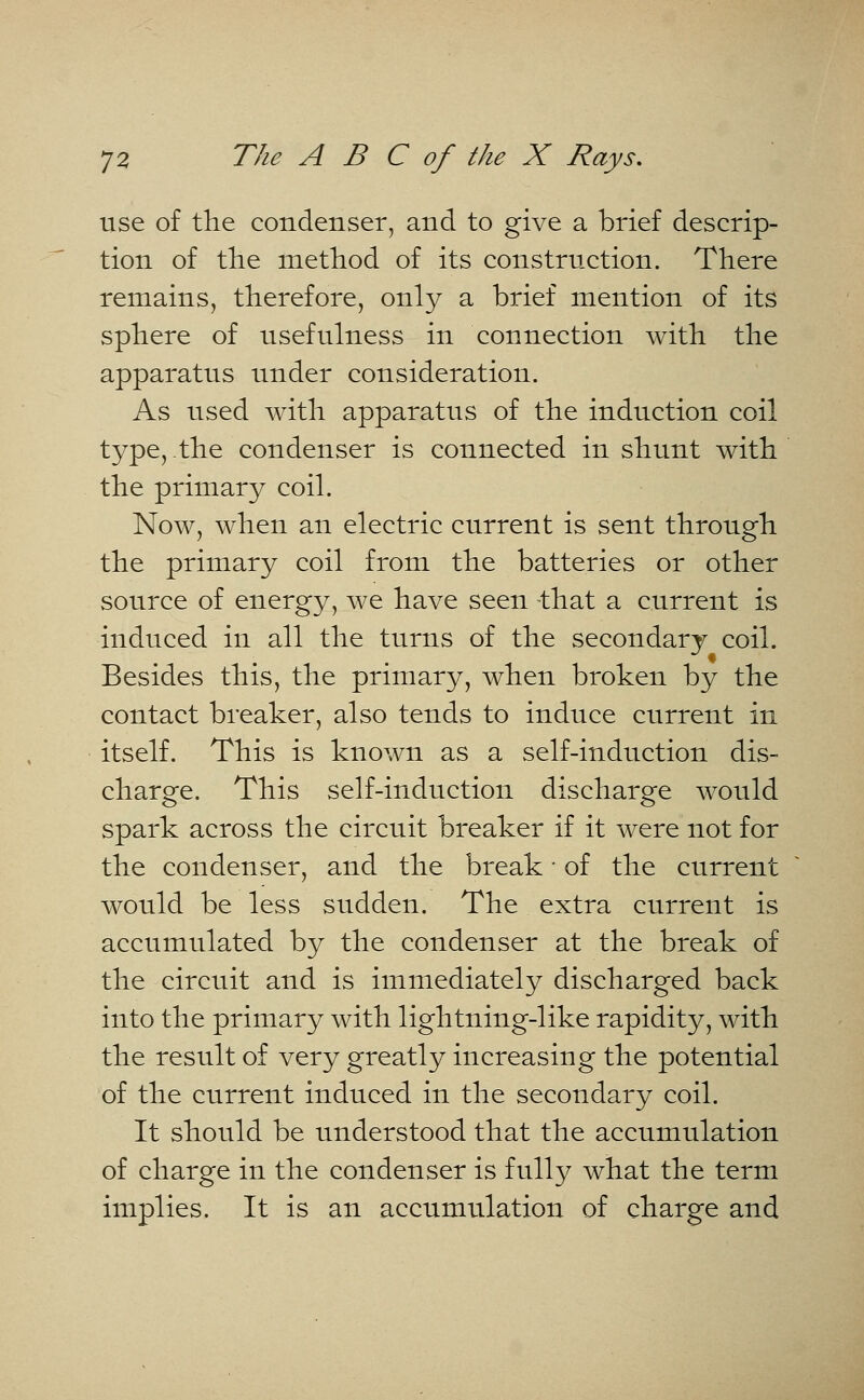 use of the condenser, and to give a brief descrip- tion of the method of its construction. There remains, therefore, only a brief mention of its sphere of usefulness in connection with the apparatus under consideration. As used with apparatus of the induction coil type, the condenser is connected in shunt with the primary coil. Now, when an electric current is sent through the primary coil from the batteries or other source of energy, we have seen that a current is induced in all the turns of the secondary coil. Besides this, the primary, when broken by the contact breaker, also tends to induce current in itself. This is known as a self-induction dis- charge. This self-induction discharge would spark across the circuit breaker if it were not for the condenser, and the break ■ of the current would be less sudden. The extra current is accumulated by the condenser at the break of the circuit and is immediately discharged back into the primary with lightning-like rapidity, with the result of very greatly increasing the potential of the current induced in the secondary coil. It should be understood that the accumulation of charge in the condenser is fully what the term implies. It is an accumulation of charge and