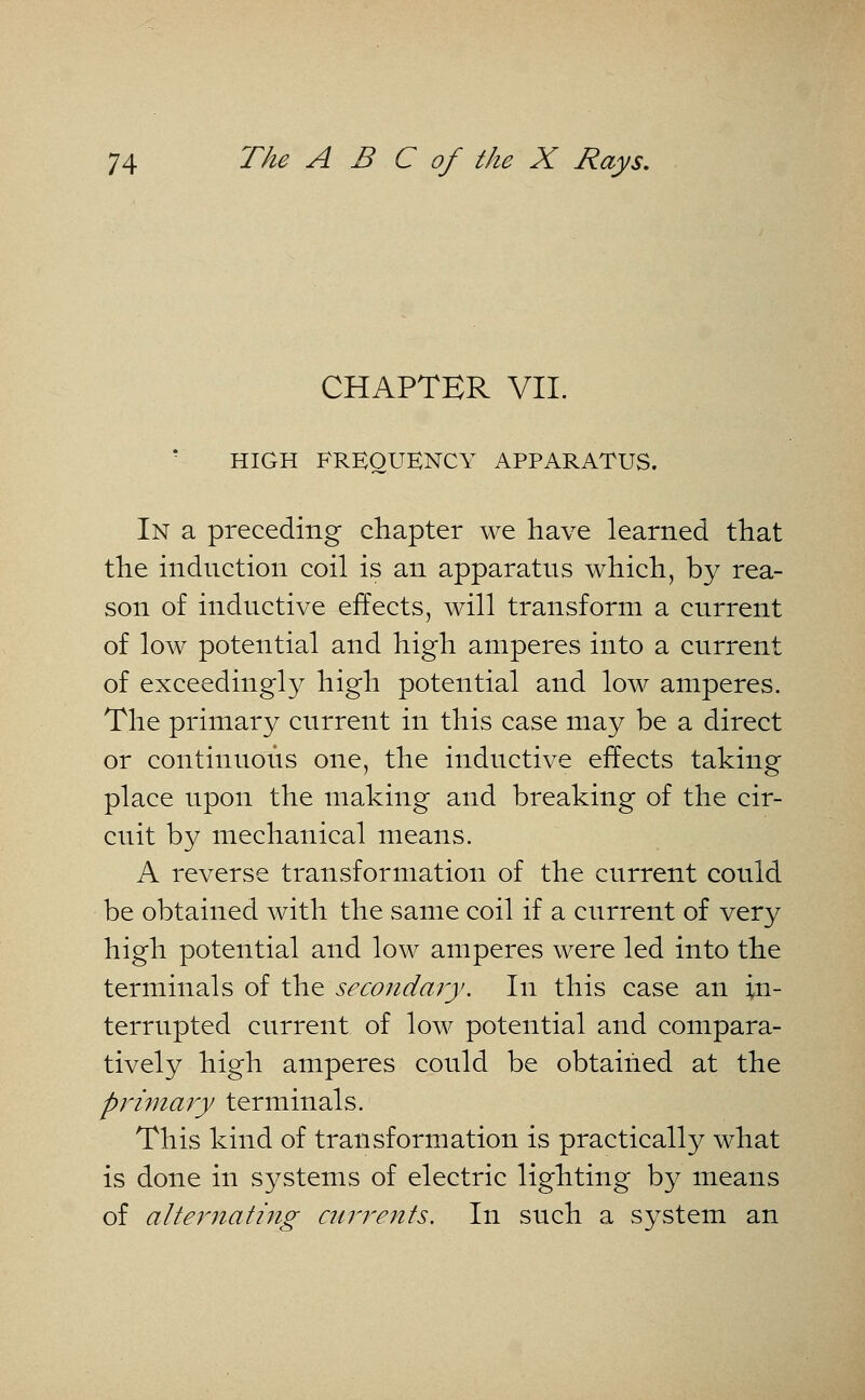 CHAPTER VII. HIGH FREQUENCY APPARATUS. In a preceding chapter we have learned that the induction coil is an apparatus which, by rea- son of inductive effects, will transform a current of low potential and high amperes into a current of exceedingly high potential and low amperes. The primary current in this case may be a direct or continuous one, the inductive effects taking place upon the making and breaking of the cir- cuit by mechanical means. A reverse transformation of the current could be obtained with the same coil if a current of very high potential and low amperes were led into the terminals of the secondary. In this case an in- terrupted current of low potential and compara- tively high amperes could be obtained at the primary terminals. This kind of transformation is practically what is done in systems of electric lighting by means of alternating currents. In such a system an