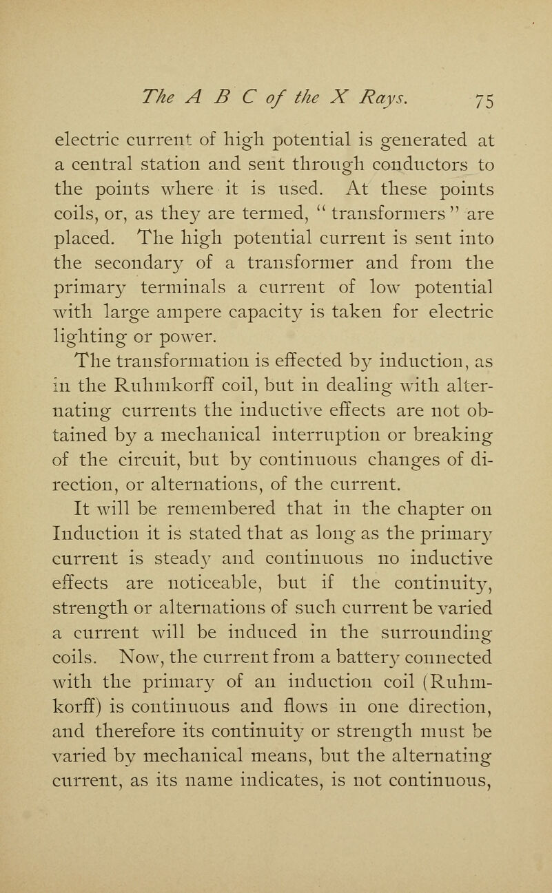 electric current of high potential is generated at a central station and sent through conductors to the points where it is used. At these points coils, or, as they are termed,  transformers  are placed. The high potential current is sent into the secondary of a transformer and from the primary terminals a current of low potential with large ampere capacity is taken for electric lighting or power. The transformation is effected by induction, as in the Ruhmkorff coil, but in dealing with alter- nating currents the inductive effects are not ob- tained by a mechanical interruption or breaking of the circuit, but by continuous changes of di- rection, or alternations, of the current. It will be remembered that in the chapter on Induction it is stated that as long as the primary current is steady and continuous no inductive effects are noticeable, but if the continuity, strength or alternations of such current be varied a current will be induced in the surrounding coils. Now, the current from a battery connected with the primary of an induction coil (Ruhm- korff) is continuous and flows in one direction, and therefore its continuity or strength must be varied by mechanical means, but the alternating current, as its name indicates, is not continuous,