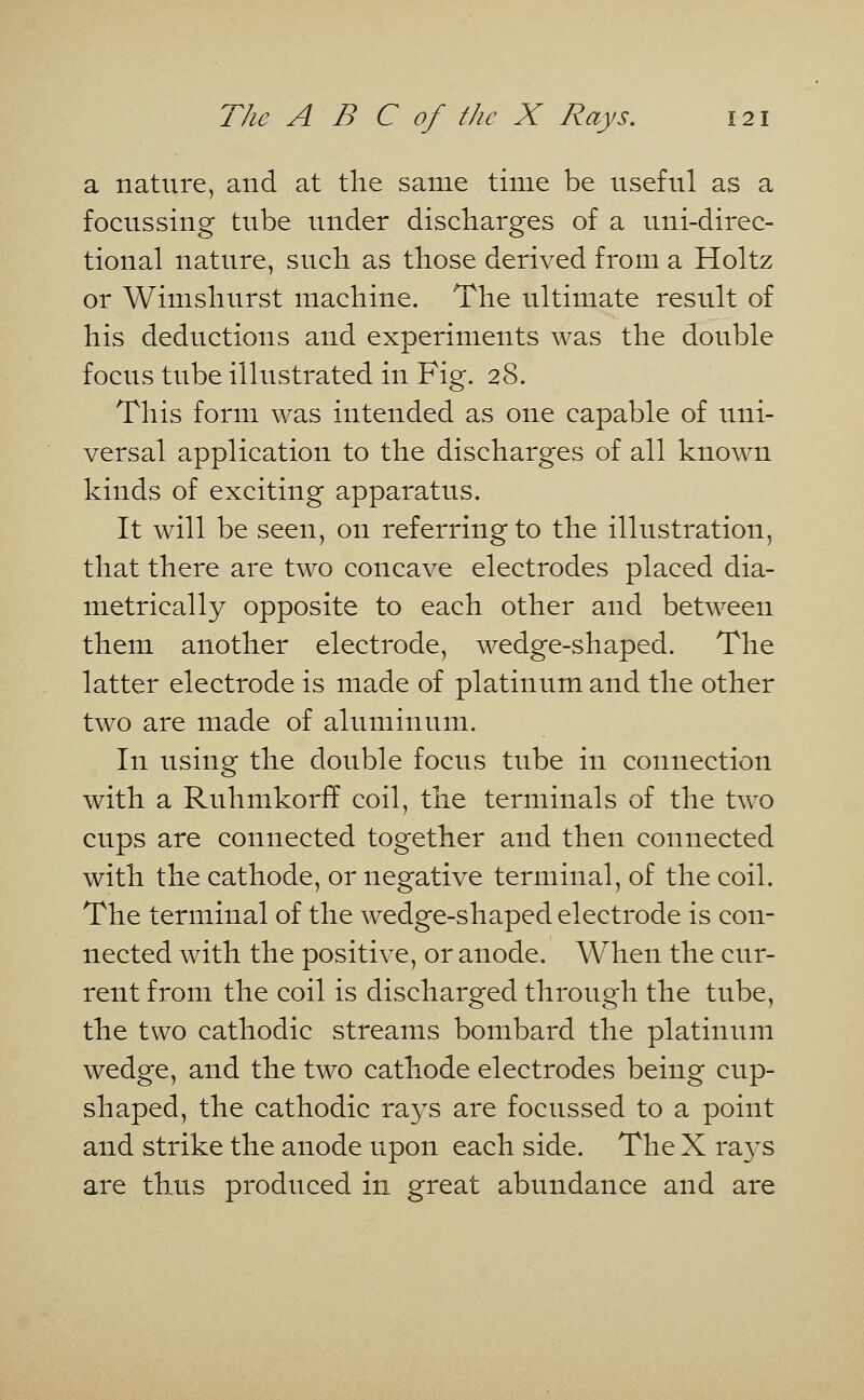 a nature, and at the same time be useful as a focussing tube under discharges of a uni-direc- tional nature, such as those derived from a Holtz or Wimshurst machine. The ultimate result of his deductions and experiments was the double focus tube illustrated in Fig. 28. This form was intended as one capable of uni- versal application to the discharges of all known kinds of exciting apparatus. It will be seen, on referring to the illustration, that there are two concave electrodes placed dia- metrically opposite to each other and between them another electrode, wedge-shaped. The latter electrode is made of platinum and the other two are made of aluminum. In using the double focus tube in connection with a Ruhmkorfl coil, the terminals of the two cups are connected together and then connected with the cathode, or negative terminal, of the coil. The terminal of the wedge-shaped electrode is con- nected with the positive, or anode. When the cur- rent from the coil is discharged through the tube, the two cathodic streams bombard the platinum wedge, and the two cathode electrodes being cup- shaped, the cathodic rays are focussed to a point and strike the anode upon each side. The X rays are thus produced in great abundance and are