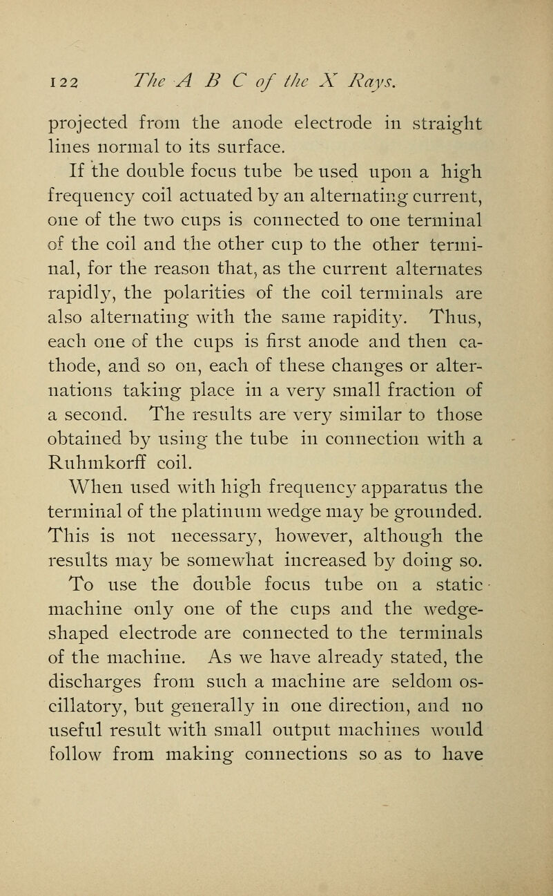 projected from trie anode electrode in straight lines normal to its snrface. If the donble focns tnbe be nsed upon a high frequency coil actuated by an alternating current, one of the two cups is connected to one terminal of the coil and the other cup to the other termi- nal, for the reason that, as the current alternates rapidly, the polarities of the coil terminals are also alternating with the same rapidity. Thus, each one of the cups is first anode and then ca- thode, and so on, each of these changes or alter- nations taking place in a very small fraction of a second. The results are very similar to those obtained by using the tube in connection with a Ruhmkorff coil. When used with high frequency apparatus the terminal of the platinum wedge may be grounded. This is not necessary, however, although the results may be somewhat increased by doing so. To use the double focus tube on a static machine only one of the cups and the wedge- shaped electrode are connected to the terminals of the machine. As we have already stated, the discharges from such a machine are seldom os- cillatory, but generally in one direction, and no useful result with small output machines would follow from making connections so as to have