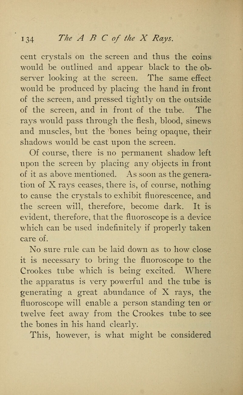 cent crystals on the screen and thns the coins wonld be outlined and appear black to the ob- server looking at the screen. The same effect wonld be produced by placing the hand in front of the screen, and pressed tightly on the ontside of the screen, and in front of the tnbe. The rays would pass through the flesh, blood, sinews and muscles, but the bones being opaque, their shadows would be cast upon the screen. Of course, there is no permanent shadow left upon the screen by placing any objects in front of it as above mentioned. As soon as the genera- tion of X rays ceases, there is, of course, nothing to cause the crystals to exhibit fluorescence, and the screen will, therefore, become dark. It is evident, therefore, that the fluoroscope is a device which can be used indefinitely if properly taken care of. No sure rule can be laid down as to how close it is necessary to bring the fluoroscope to the Crookes tube which is being excited. Where the apparatus is very powerful and the tube is generating a great abundance of X rays, the fluoroscope will enable a person standing ten or twelve feet away from the Crookes tube to see the bones in his hand clearly. This, however, is what might be considered