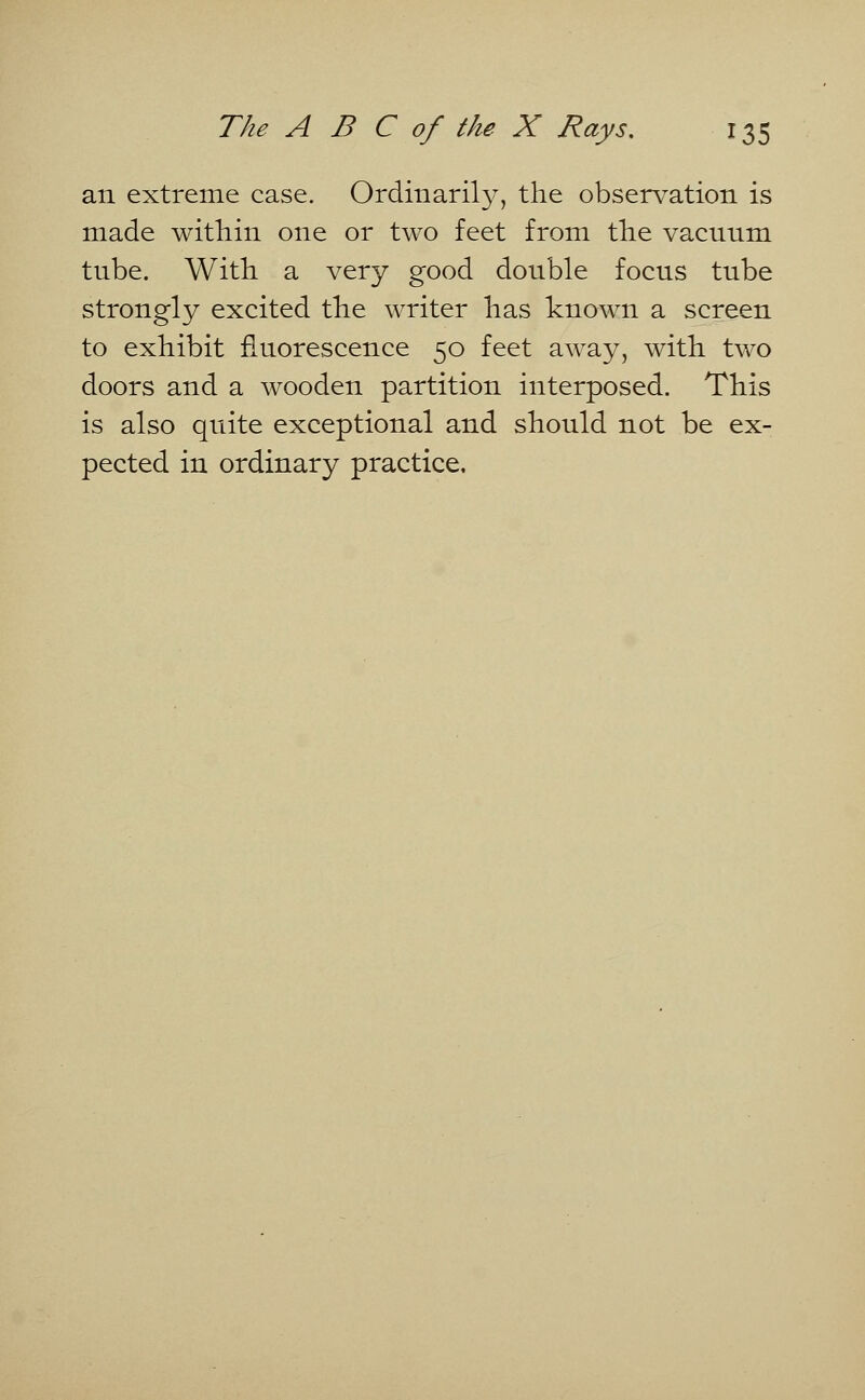 an extreme case. Ordinarily, the observation is made within one or two feet from the vacnnm tnbe. With a very good donble focns tnbe strongly excited the writer has known a screen to exhibit fluorescence 50 feet away, with two doors and a wooden partition interposed. This is also quite exceptional and should not be ex- pected in ordinary practice.