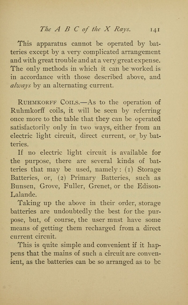 This apparatus cannot be operated by bat- teries except by a very complicated arrangement and with great trouble and at a very great expense. The only methods in which it can be worked is in accordance with those described above, and always by an alternating current. Ruhmkorff Coils.—As to the operation of Ruhmkorff coils, it will be seen by referring once more to the table that they can be operated satisfactorily only in two ways, either from an electric light circuit, direct current, or by bat- teries. If no electric light circuit is available for the purpose, there are several kinds of bat- teries that may be used, namely : (1) Storage Batteries, or, (2) Primary Batteries, such as Bunsen, Grove, Fuller, Grenet, or the Edison- Lalande. Taking up the above in their order, storage batteries are undoubtedly the best for the pur- pose, but, of course, the user must have some means of getting them recharged from a direct current circuit. This is quite simple and convenient if it hap- pens that the mains of such a circuit are conven- ient, as the batteries can be so arranged as to be