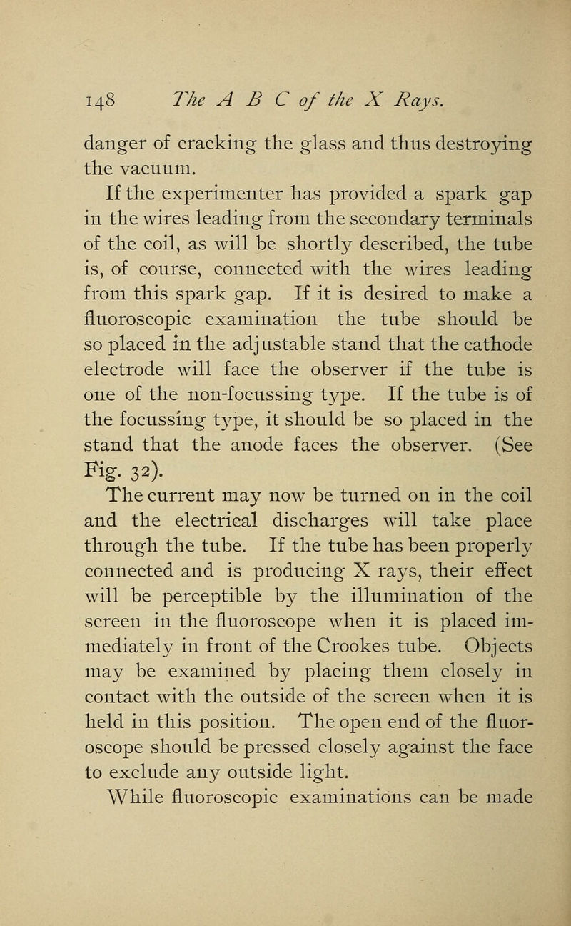 danger of cracking the glass and thus destroying the vacuum. If the experimenter has provided a spark gap in the wires leading from the secondary terminals of the coil, as will be shortly described, the tube is, of course, connected with the wires leading from this spark gap. If it is desired to make a fluoroscopic examination the tube should be so placed in the adjustable stand that the cathode electrode will face the observer if the tube is one of the non-focussing type. If the tube is of the focussing type, it should be so placed in the stand that the anode faces the observer. (See Fig. 32). The current may now be turned on in the coil and the electrical discharges will take place through the tube. If the tube has been properly connected and is producing X rays, their effect will be perceptible by the illumination of the screen in the fluoroscope when it is placed im- mediately in front of the Crookes tube. Objects may be examined by placing them closely in contact with the outside of the screen when it is held in this position. The open end of the fluor- oscope should be pressed closely against the face to exclude any outside light. While fluoroscopic examinations can be made