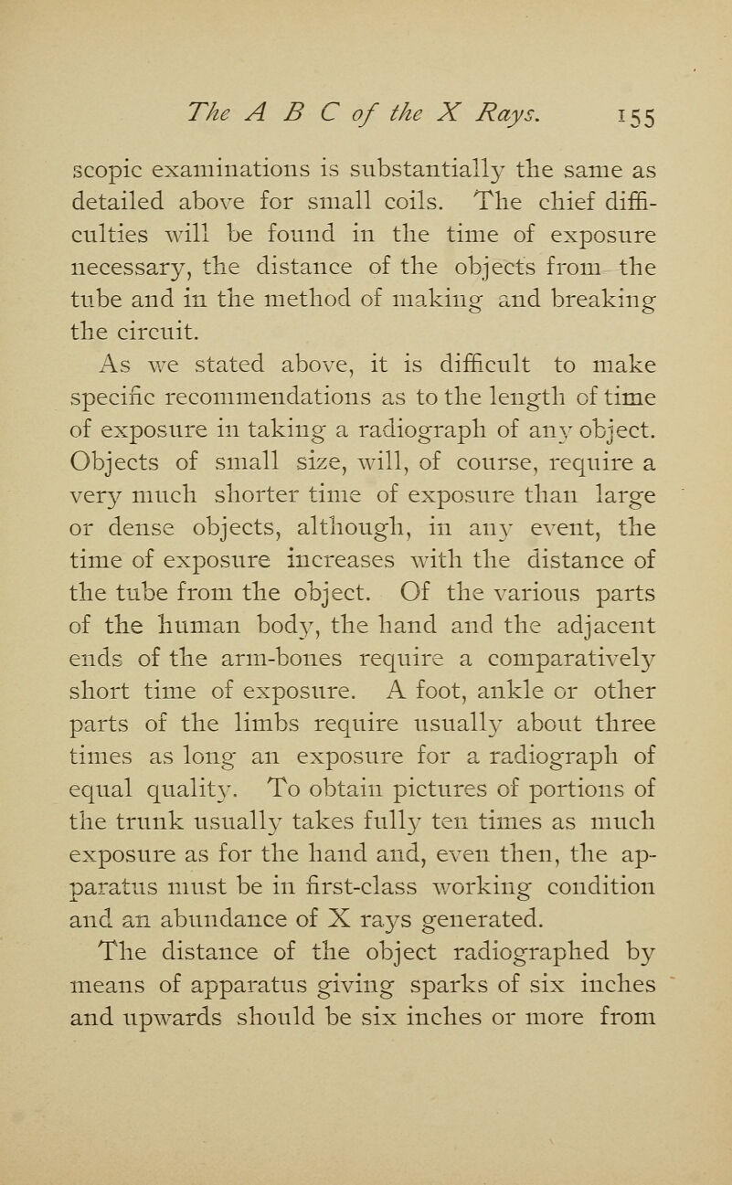 scopic examinations is substantially the same as detailed above for small coils. The chief diffi- culties will be found in the time of exposure necessary, the distance of the objects from the tube and in the method of making and breaking the circuit. As we stated above, it is difficult to make specific recommendations as to the length of time of exposure in taking a radiograph of any object. Objects of small size, will, of course, require a very much shorter time of exposure than large or dense objects, although, in an3' event, the time of exposure increases with the distance of the tube from the object. Of the various parts of the human bod3T, the hand and the adjacent ends of the arm-bones require a comparatively short time of exposure. A foot, ankle or other parts of the limbs require usually about three times as long an exposure for a radiograph of equal qualit3\ To obtain pictures of portions of the trunk usually takes fully ten times as much exposure as for the hand and, even then, the ap- paratus must be in first-class working condition and an abundance of X rays generated. The distance of the object radiographed by means of apparatus giving sparks of six inches and upwards should be six inches or more from