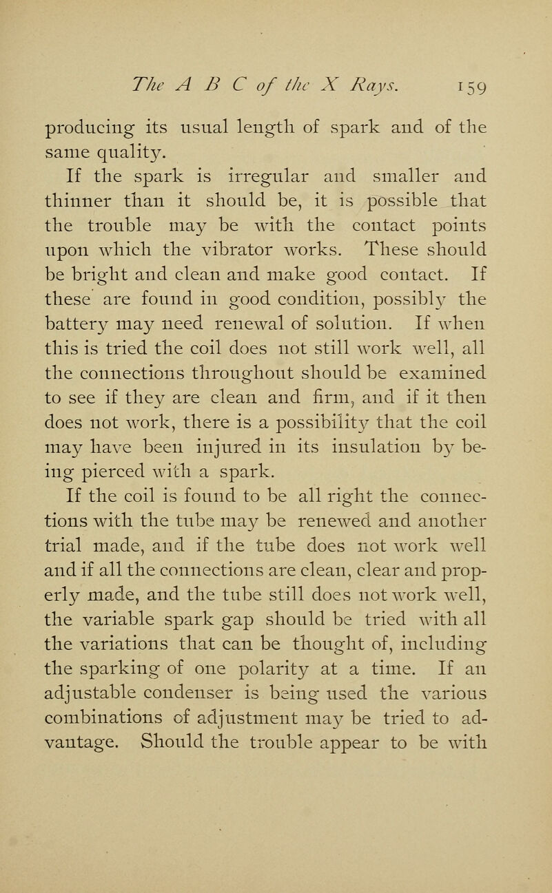 producing its usual length of spark and of the same quality. If the spark is irregular and smaller and thinner than it should be, it is possible that the trouble may be with the contact points upon which the vibrator works. These should be bright and clean and make good contact. If these are found in good condition, possibly the battery may need renewal of solution. If when this is tried the coil does not still work well, all the connections throughout should be examined to see if they are clean and firm, and if it then does not work, there is a possibility that the coil may have been injured in its insulation by be- ing pierced with a spark. If the coil is found to be all right the connec- tions with the tube may be renewed and another trial made, and if the tube does not work well and if all the connections are clean, clear and prop- erly made, and the tube still does not work well, the variable spark gap should be tried with all the variations that can be thought of, including the sparking of one polarity at a time. If an adjustable condenser is being used the various combinations of adjustment may be tried to ad- vantage. Should the trouble appear to be with