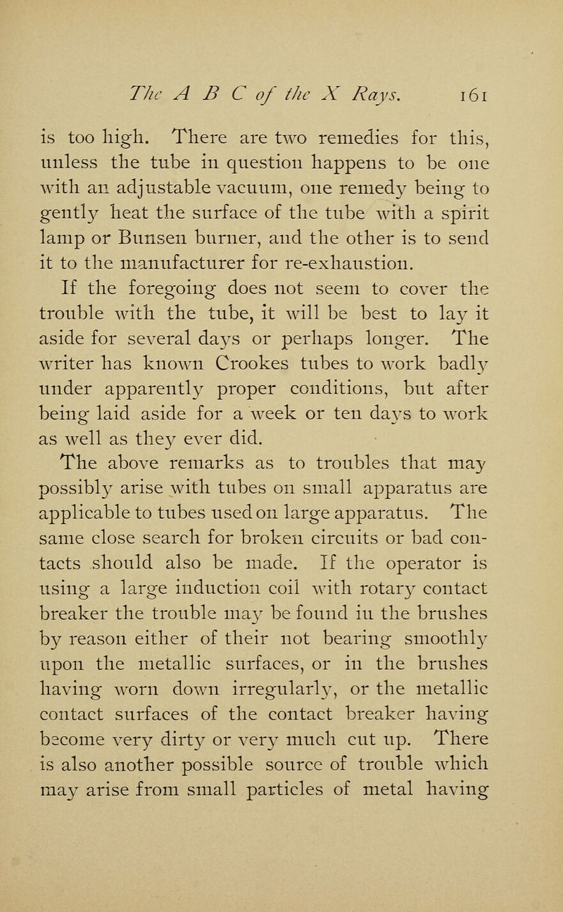 is too high. There are two remedies for this, unless the tube in question happens to be one with an adjustable vacuum, one remedy being to gently heat the surface of the tube with a spirit lamp or Bunsen burner, and the other is to send it to the manufacturer for re-exhaustion. If the foregoing does not seem to cover the trouble with the tube, it will be best to lay it aside for several days or perhaps longer. The writer has known Crookes tubes to work badl}^ under apparently proper conditions, but after being laid aside for a week or ten days to work as well as they ever did. The above remarks as to troubles that may possibly arise with tubes on small apparatus are applicable to tubes used on large apparatus. The same close search for broken circuits or bad con- tacts should also be made. If the operator is using a large induction coil with rotary contact breaker the trouble may be found iu the brushes by reason either of their not bearing smoothly upon the metallic surfaces, or in the brushes having worn down irregularly, or the metallic contact surfaces of the contact breaker having become very dirty or very much cut up. There is also another possible source of trouble which may arise from small particles of metal having