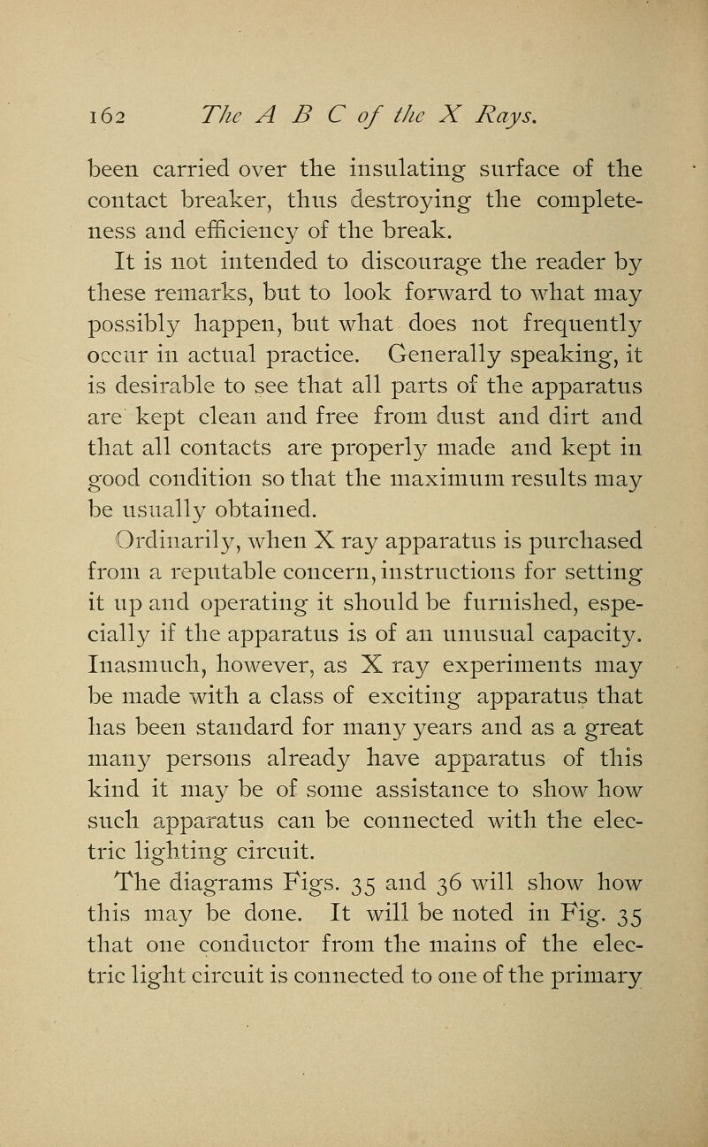 been carried over the insulating surface of trie contact breaker, thus destroying the complete- ness and efficiency of the break. It is not intended to discourage the reader by these remarks, but to look forward to what may possibly happen, but what does not frequently occur in actual practice. Generally speaking, it is desirable to see that all parts of the apparatus are kept clean and free from dust and dirt and that all contacts are properly made and kept in good condition so that the maximum results may be usually obtained. Ordinarily, when X ray apparatus is purchased from a reputable concern, instructions for setting it up and operating it should be furnished, espe- cially if the apparatus is of an unusual capacity. Inasmuch, however, as X ray experiments may be made with a class of exciting apparatus that has been standard for many years and as a great many persons already have apparatus of this kind it may be of some assistance to show how such apparatus can be connected with the elec- tric lighting circuit. The diagrams Figs. 35 and 36 will show how this may be done. It will be noted in Fig. 35 that one conductor from the mains of the elec- tric light circuit is connected to one of the primary