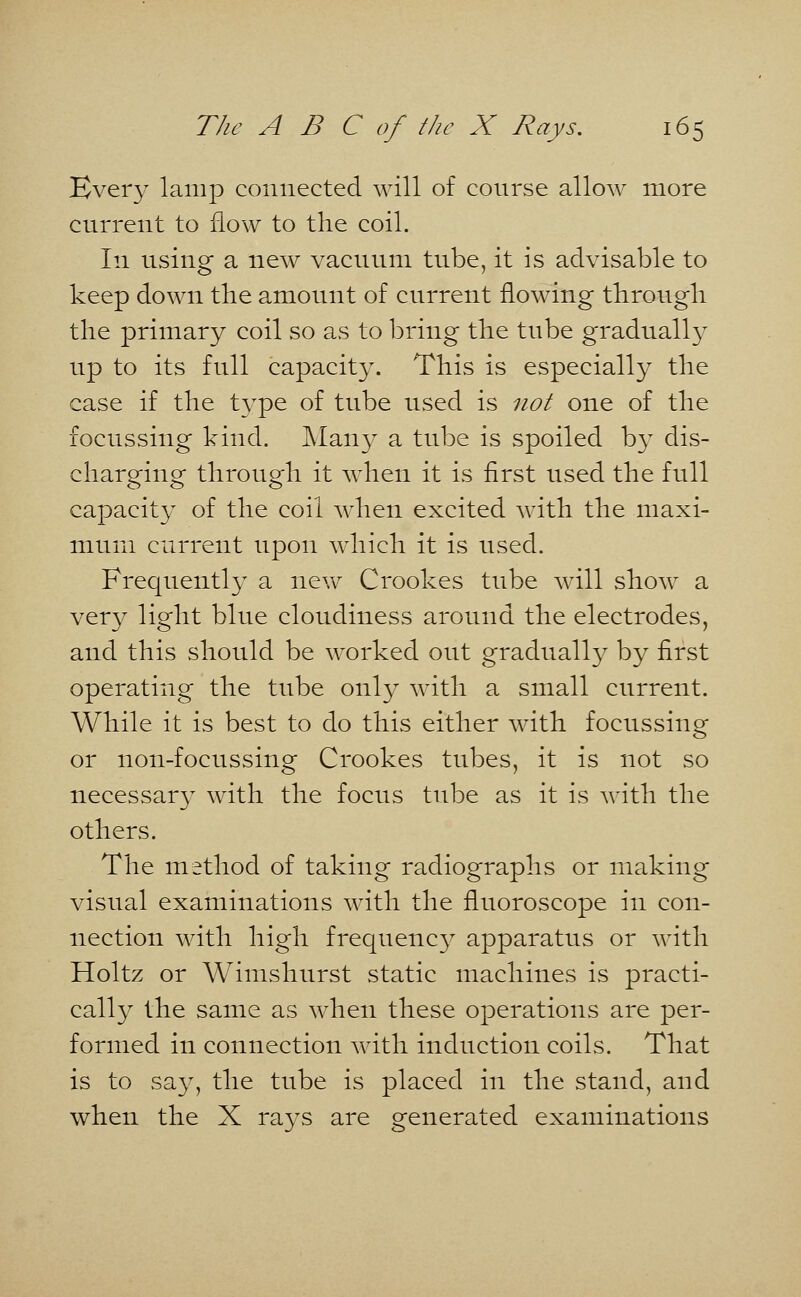 Every lamp connected will of course allow more current to flow to the coil. In using a new vacuum tube, it is advisable to keep down the amount of current flowing through the primary coil so as to bring the tube gradually up to its full capacity. This is especially the case if the type of tube used is not one of the focussing hind. Many a tube is spoiled by dis- charging through it when it is first used the full capacity of the coil when excited with the maxi- mum current upon which it is used. Frequently a new Crookes tube will show a very light blue cloudiness around the electrodes, and this should be worked out gradually by first operating the tube only with a small current. While it is best to do this either with focussing or non-focussing Crookes tubes, it is not so necessary with the focus tube as it is with the others. The method of taking radiographs or making visual examinations with the fluoroscope in con- nection with high frequency apparatus or with Holtz or Wimshurst static machines is practi- cally the same as when these operations are per- formed in connection with induction coils. That is to say, the tube is placed in the stand, and when the X rays are generated examinations