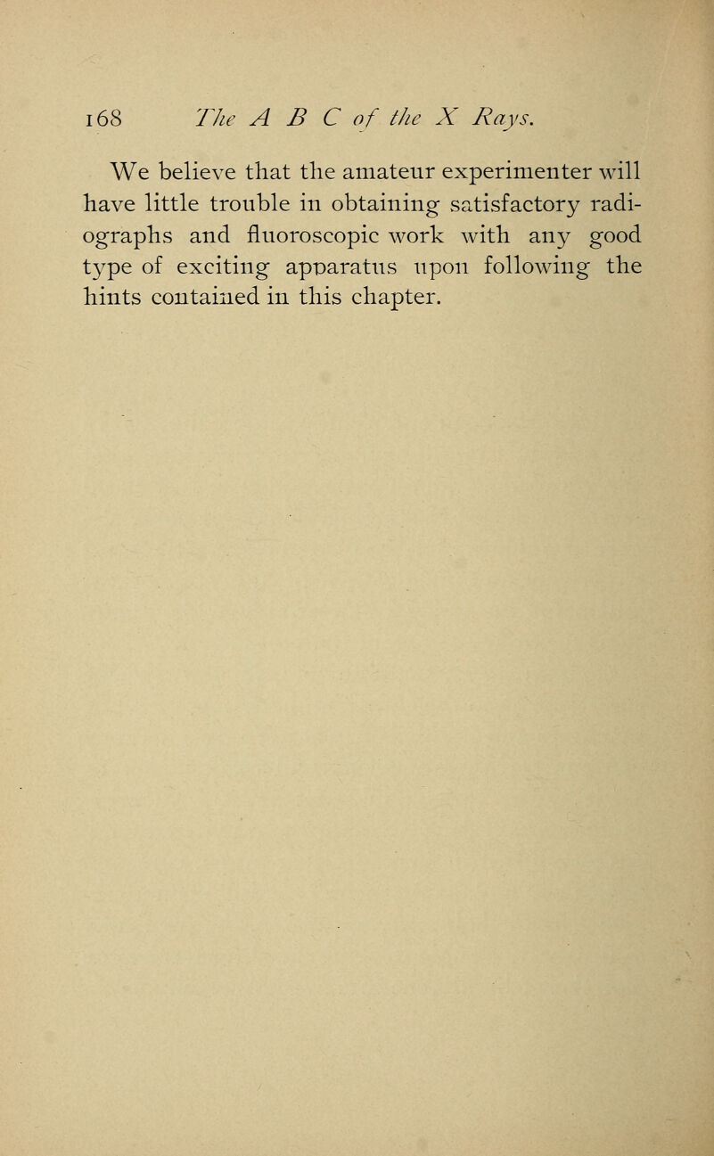 We believe that the amateur experimenter will have little trouble in obtaining satisfactory radi- ographs and fluoroscopic work with any good type of exciting apparatus upon following the hints contained in this chapter.