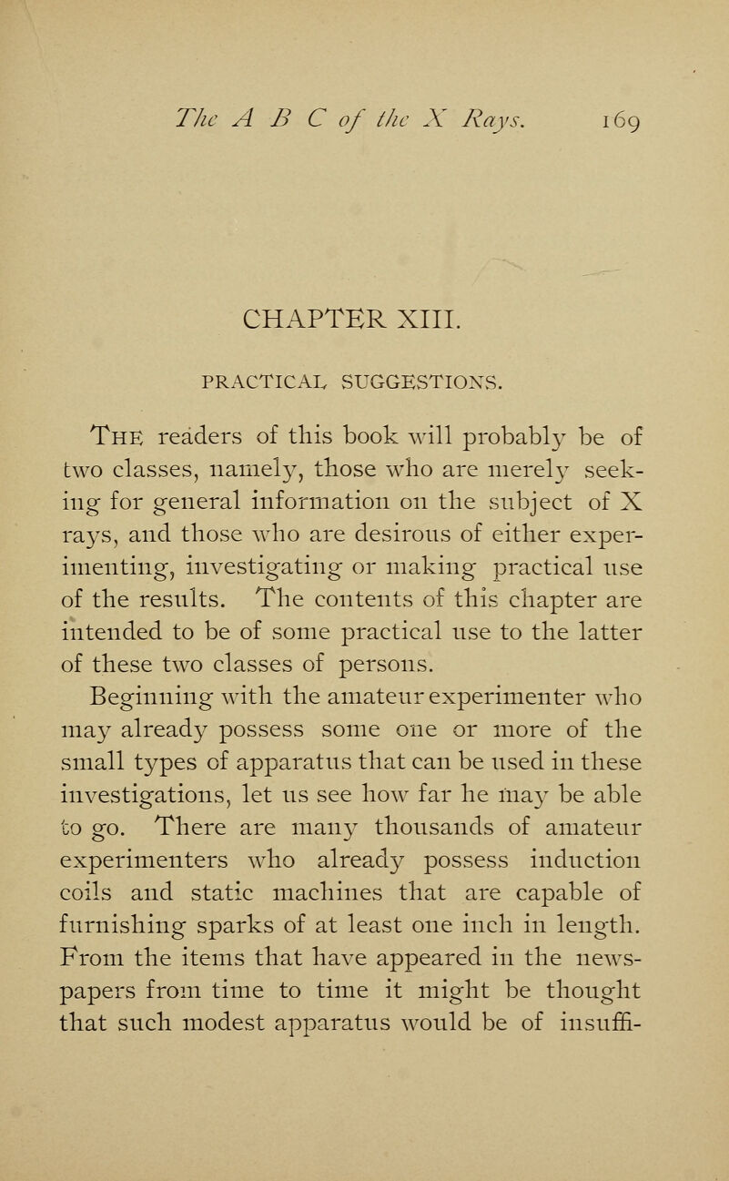 CHAPTER XIII. PRACTICAL SUGGESTIONS. The readers of this book will probably be of two classes, namely, those who are merel}^ seek- ing for general information on the subject of X rays, and those who are desirous of either exper- imenting, investigating or making practical use of the resnlts. The contents of this chapter are intended to be of some practical nse to the latter of these two classes of persons. Beginning with the amateur experimenter who may already possess some one or more of the small types of apparatus that can be used in these investigations, let us see how far he may be able to go. There are many thousands of amateur experimenters who already possess induction coils and static machines that are capable of furnishing sparks of at least one inch in length. From the items that have appeared in the news- papers from time to time it might be thought that such modest apparatus would be of insum-