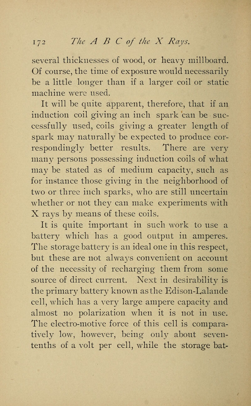 several thicknesses of wood, or heavy millboard. Of course, the time of exposure would necessarily be a little longer than if a larger coil or static machine were used. It will be quite apparent, therefore, that if an induction coil giving an inch spark can be suc- cessfully used, coils giving a greater length of spark may naturally be expected to produce cor- respondingly better results. There are very many persons possessing induction coils of what may be stated as of medium capacity, such as for instance those giving in the neighborhood of two or three inch sparks, who are still uncertain whether or not they can make experiments with X rays by means of these coils. It is quite important in such work to use a battery which has a good output in amperes. The storage battery is an ideal one in this respect, but these are not always convenient on account of the necessity of recharging them from some source of direct current. Next in desirability is the primary battery known as the Edison-Lalande cell, which has a very large ampere capacity and almost no polarization when it is not in use. The electro-motive force of this cell is compara- tively low, however, being only about seven- tenths of a volt per cell, while the storage bat-