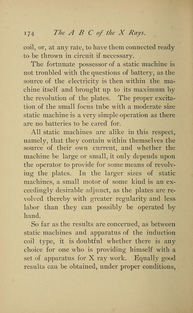 coil, or, at any rate, to have them connected ready to be thrown in circuit if necessary. The fortunate possessor of a static machine is not troubled with the questions of battery, as the source of the electricity is then within the ma- chine itself and brought up to its maximum by the revolution of the plates. The proper excita- tion of the small focus tube with a moderate size static machine is a very simple operation as there are no batteries to be cared for. All static machines are alike in this respect, namely, that they contain within themselves the source of their own current, and whether the machine be large or small, it only depends upon the operator to provide for some means of revolv- ing the plates. In the larger sizes of static machines, a small motor of some kind is an ex- ceedingly desirable adjunct, as the plates are re- volved thereby with greater regularity and less labor than they can possibly be operated by hand. So far as the results are concerned, as between static machines and apparatus of the induction coil type, it is doubtful whether there is any choice for one who is providing himself with a set of apparatus for X ray work. Equally good results can be obtained, under proper conditions,