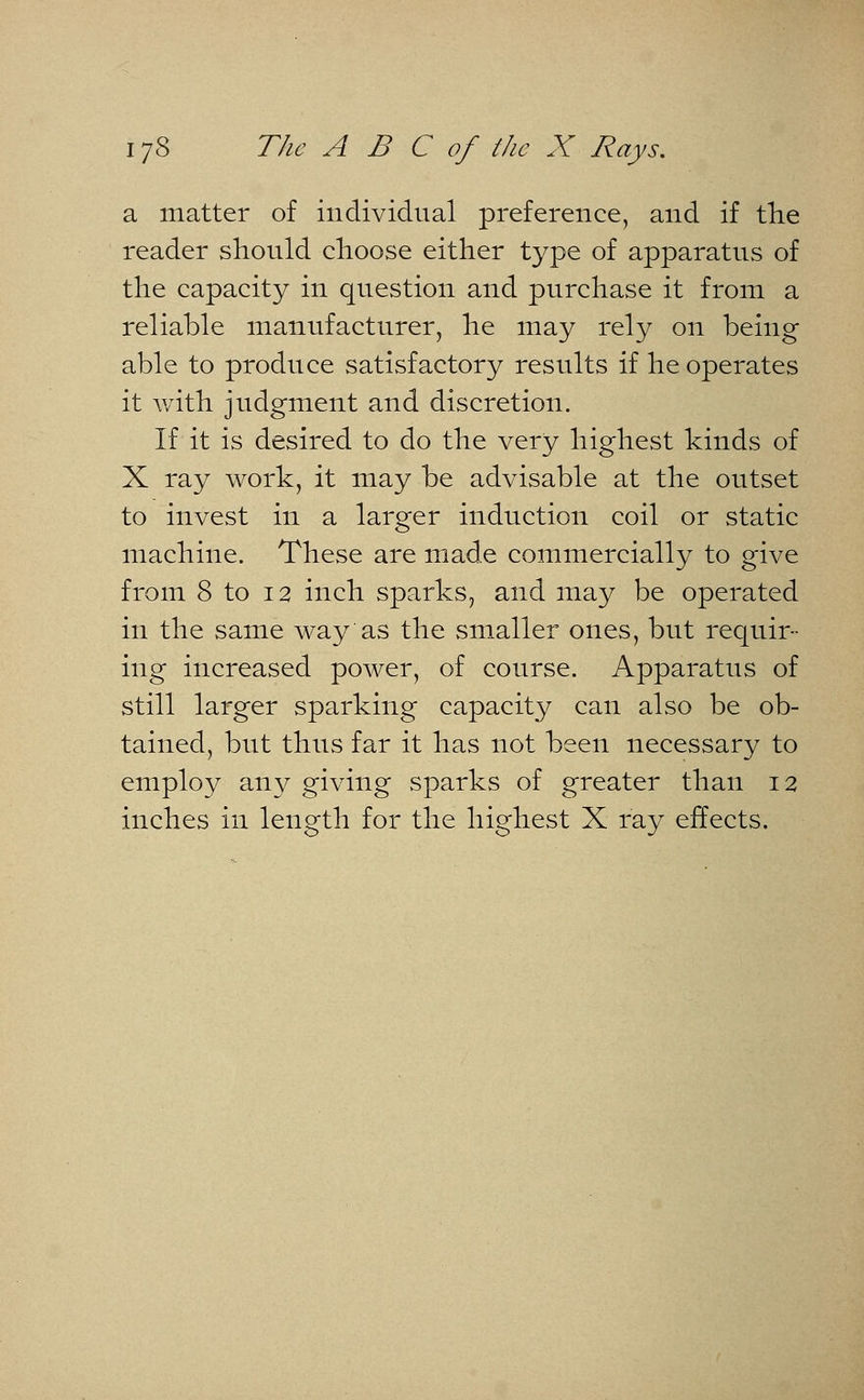 a matter of individual preference, and if the reader should choose either type of apparatus of the capacity in question and purchase it from a reliable manufacturer, he may rely on being able to produce satisfactory results if he operates it with judgment and discretion. If it is desired to do the very highest kinds of X ray work, it may be advisable at the outset to invest in a larger induction coil or static machine. These are made commercially to give from 8 to 12 inch sparks, and may be operated in the same way as the smaller ones, but requir- ing increased power, of course. Apparatus of still larger sparking capacity can also be ob- tained, but thus far it has not been necessary to employ any giving sparks of greater than 12 inches in length for the highest X ray effects.