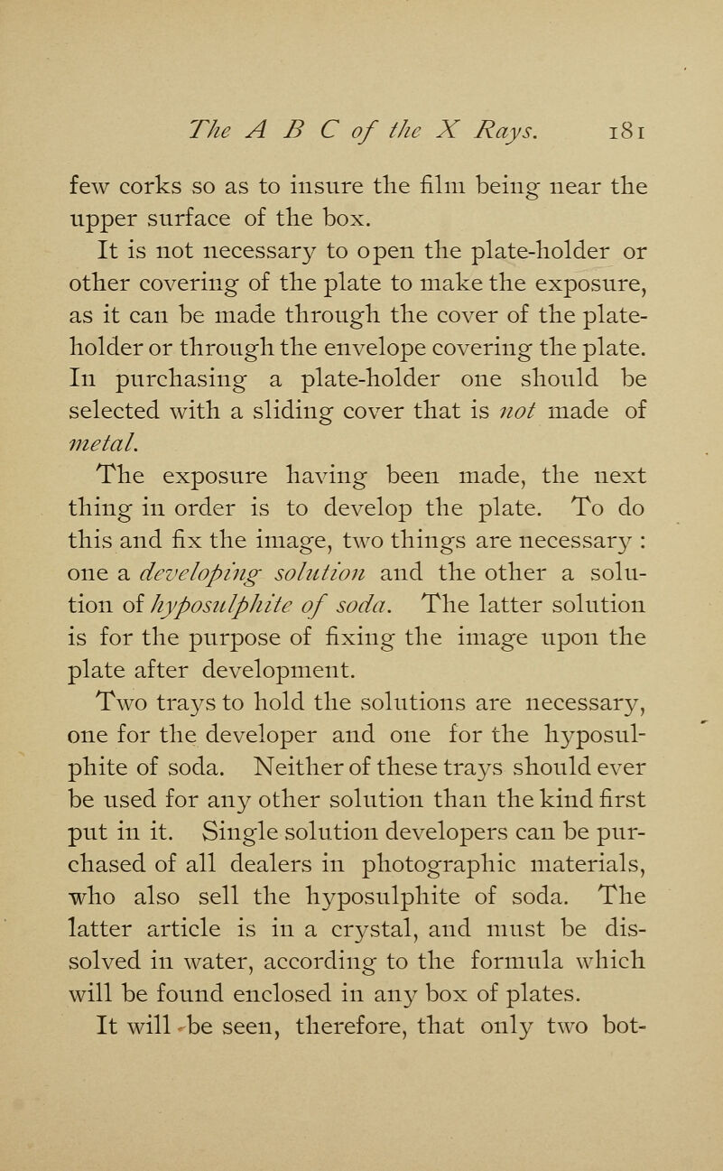 few corks so as to insure the film being near the upper surface of the box. It is not necessary to open the plate-holder or other covering of the plate to make the exposure, as it can be made through the cover of the plate- holder or through the envelope covering the plate. In purchasing a plate-holder one should be selected with a sliding cover that is not made of metal. The exposure having been made, the next thing in order is to develop the plate. To do this and fi^L the image, two things are necessary : one a developing solution and the other a solu- tion of hyposulphite of soda. The latter solution is for the purpose of fixing the image upon the plate after development. Two trays to hold the solutions are necessary, one for the developer and one for the hyposul- phite of soda. Neither of these trays should ever be used for any other solution than the kind first put in it. Single solution developers can be pur- chased of all dealers in photographic materials, who also sell the hyposulphite of soda. The latter article is in a crystal, and must be dis- solved in water, according to the formula which will be found enclosed in any box of plates. It will *-be seen, therefore, that only two bot-