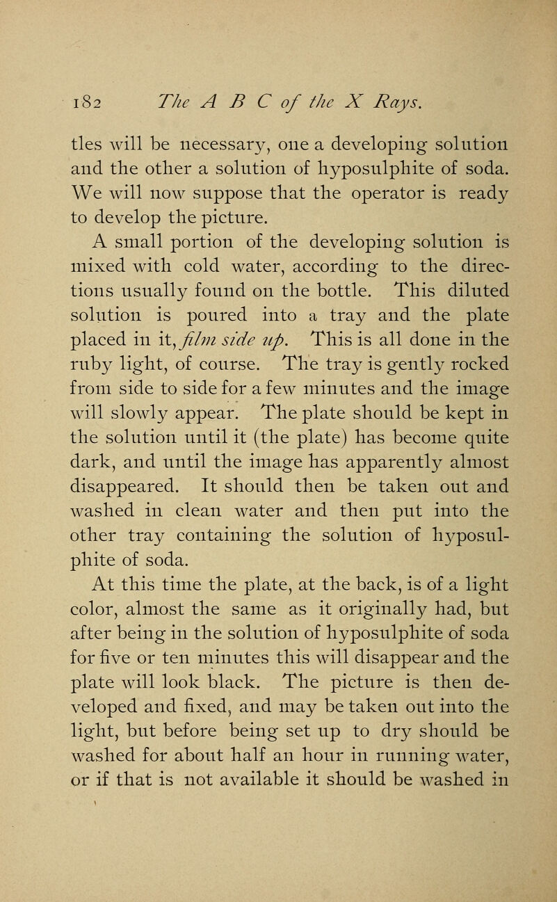 ties will be necessary, one a developing solution and the other a solution of hyposulphite of soda. We will now suppose that the operator is ready to develop the picture. A small portion of the developing solution is mixed with cold water, according to the direc- tions usually found on the bottle. This diluted solution is poured into a tray and the plate placed in it^ film side up. This is all done in the ruby light, of course. The tray is gently rocked from side to side for a few minutes and the image will slowly appear. The plate should be kept in the solution until it (the plate) has become quite dark, and until the image has apparently almost disappeared. It should then be taken out and washed in clean water and then put into the other tray containing the solution of hyposul- phite of soda. At this time the plate, at the back, is of a light color, almost the same as it originally had, but after being in the solution of hyposulphite of soda for five or ten minutes this will disappear and the plate will look black. The picture is then de- veloped and fixed, and may be taken out into the light, but before being set up to dry should be washed for about half an hour in running water, or if that is not available it should be washed in