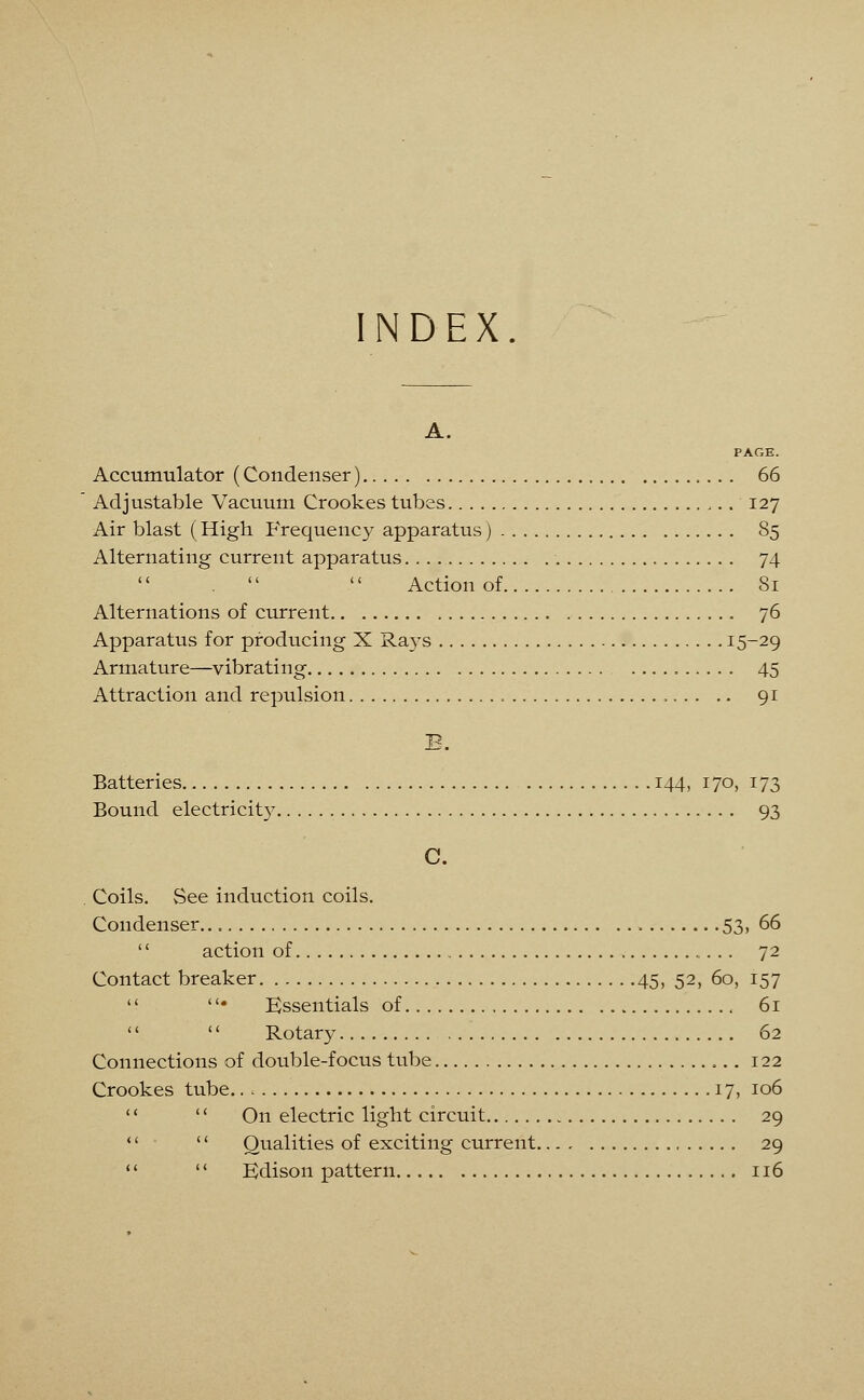 INDEX. A. PAGE. Accumulator (Condenser) 66 Adjustable Vacuum Crookes tubes 127 Air blast (High Frequency apparatus) 85 Alternating current apparatus 74 .   Action of 81 Alternations of current 76 Apparatus for producing X Rays I5_29 Armature—vibrating 45 Attraction and repulsion , 91 E. Batteries 144, 170, 173 Bound electricity 93 C. Coils. See induction coils. Condenser 53, 66 '' action of 72 Contact breaker 45, 52, 60, 157  • Essentials of 61  Rotary 62 Connections of double-focus tube 122 Crookes tube.. 17, 106   On electric light circuit 29 *'  Qualities of exciting current 29   Edison pattern 116